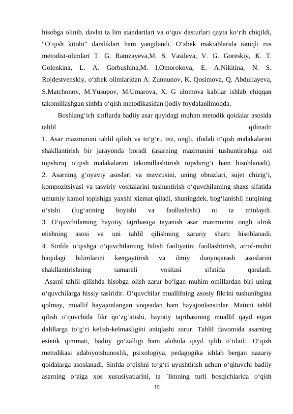 hisobga olinib, davlat ta lim standartlari va o‘quv dasturlari qayta ko‘rib chiqildi,
“O‘qish  kitobi”  darsliklari  ham  yangilandi.  O‘zbek  maktablarida  taniqli  rus
metodist-olimlari  T.  G.  Ramzayeva,M.  S.  Vasileva,  V.  G.  Goreskiy,  К.  T.
Golenkina,  L.  A.  Gorbushina,M.  I.Omorokova,  E.  A.Nikitina,  N.  S.
Rojdestvenskiy, o‘zbek olimlaridan A. Zunnunov, K. Qosimova, Q. Abdullayeva,
S.Matchonov, M.Yusupov, M.Umarova, X. G ulomova kabilar ishlab chiqqan
takomillashgan sinfda o‘qish metodikasidan ijodiy foydalanilmoqda.
 Boshlang‘ich sinflarda badiiy asar quyidagi muhim metodik qoidalar asosida
tahlil
 
qilinadi:
1. Asar mazmunini tahlil qilish va to‘g‘ri, tez, ongli, ifodali o‘qish malakalarini
shakllantirish  bir  jarayonda  boradi  (asarning  mazmunini  tushuntirishga  oid
topshiriq  o‘qish  malakalarini  takomillashtirish  topshirig‘i  ham  hisoblanadi).
2.  Asarning  g‘oyaviy  asoslari  va  mavzusini,  uning  obrazlari,  sujet  chizig‘i,
kompozitsiyasi va tasviriy vositalarini tushuntirish o‘quvchilaming shaxs sifatida
umumiy kamol topishiga yaxshi xizmat qiladi, shuningdek, bog‘lanishli nutqining
o‘sishi  (lug‘atining  boyishi  va  faollashishi)  ni  ta  minlaydi.
3.  O‘quvchilaming  hayotiy  tajribasiga  tayanish  asar  mazmunini  ongli  idrok
etishning  asosi  va  uni  tahlil  qilishning  zaruriy  sharti  hisoblanadi.
4. Sinfda  o‘qishga  o‘quvchilaming  bilish  faoliyatini  faollashtirish,  atrof-muhit
haqidagi  bilimlarini  kengaytirish  va  ilmiy  dunyoqarash  asoslarini
shakllantirishning
 
samarali
 
vositasi
 
sifatida
 
qaraladi.
 Asarni tahlil qilishda hisobga olish zarur bo‘lgan muhim omillardan biri uning
o‘quvchilarga hissiy tasiridir. O‘quvchilar muallifning asosiy fikrini tushunibgina
qolmay,  muallif  hayajonlangan  voqeadan  ham  hayajonlansinlar.  Matnni  tahlil
qilish  o‘quvchida  fikr  qo‘zg‘atishi,  hayotiy  tajribasining  muallif  qayd  etgan
dalillarga to‘g‘ri kelish-kelmasligini  aniqlashi  zarur. Tahlil davomida asarning
estetik  qimmati,  badiiy  go‘zalligi  ham  alohida  qayd  qilib  o‘tiladi.  O‘qish
metodikasi  adabiyotshunoslik,  psixologiya,  pedagogika  ishlab  bergan  nazariy
qoidalarga asoslanadi. Sinfda o‘qishni to‘g‘ri uyushtirish uchun o‘qituvchi badiiy
asarning  o‘ziga  xos  xususiyatlarini,  ta  `limning  turli  bosqichlarida  o‘qish
10
