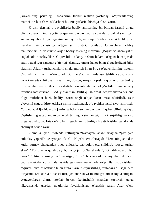 jarayonining  psixologik  asoslarini,  kichik  maktab  yoshidagi  o‘quvchilaming
matnni idrok etish va o‘zlashtirish xususiyatlarini hisobga olishi zarur.
 O‘qish darslari o‘quvchilarda badiiy asarlarning bir-biridan farqini ajrata
olish, yozuvchining hayotiy voqealami qanday badiiy vositalar orqali aks ettirgani
va qanday obrazlar yaratganini aniqlay olish, mustaqil o‘qish va asami tahlil qilish
malakasi  sinfdan-sinfga  o‘tgan  sari  o‘stirib  boriladi.  O‘quvchilar  adabiy
malumotlami o‘zlashtirish orqali badiiy asarning mazmuni, g‘oyasi va ahamiyatini
anglab ola boshlaydilar. O‘quvchilar adabiy tushunchalarni o‘rganish natijasida
badiiy adabiyot sanatning bir turi ekanligi, uning hayot bilan aloqadorligini bilib
oladilar. Adabiy tushunchalarni shakllantirish bilan birga o‘quvchilaming nutqini
o‘stirish ham muhim o‘rin tutadi. Boshlang‘ich sinflarda asar tahlilida adabiy janr
turlari — ertak, hikoya, masal, sher, doston, maqol, topishmoq bilan birga badiiy
til vositalari — sifatlash, o‘xshatish, jonlantirish, mubolag‘a bilan ham amaliy
ravishda tanishtiriladi. Badiiy asar tilini tahlil qilish orqali o‘quvchilarda o‘z ona
tiliga  muhabbat  hissi,  badiiy  asarni  ongli  o‘qish  ko‘nikmasi  o‘stiriladi,  asar
g‘oyasini chuqur idrok etishga zamin hozirlanadi, o‘quvchilar nutqi rivojlantiriladi.
Xalq og‘zaki ijodida ertak janrining bolalar tomonidan yaxshi qabul qilinib, qiziqib
o‘qilishining sabablaridan biri ertak tilining ta sirchanligi, o `tk ir sujetliligi va xalq
tiliga yaqinligidir. Ertak o‘qib bo‘lingach, uning badiiy tili ustida ishlashga alohida
ahamiyat berish zarur.
 2-sinf „O‘qish kitobi“da keltirilgan “Kamaychi shoh” ertagida “yov qora
bulutday yopirilib kelayotgan ekan”, “Kuychi terak”ertagida “Terakning shoxlari
xuddi surnay chalgandek ovoz chiqarib, yaproqlari esa shildirab raqsga tushar
ekan”, “To‘rg‘aylar qo‘shiq aytib, ularga jo‘r bo‘lar ekanlar”, “Oh, deb nola qilibdi
terak”, “Ustun ularning nag‘malariga jo‘r bo‘lib, sho‘x-sho‘x kuy chalibdi” kabi
badiiy vositalar yordamida tasvirlangan manzaralar juda ko‘p. Ular ustida ishlash
o‘quvchi nutqini o‘stirish bilan birga ularni fikr yuritishga, mulohaza qilishga ham
o‘rgatadi. Ertaklarda o‘xshatishlar, jonlantirish va mubolag‘alardan foydalanilgan.
O‘quvchilarga  ularni  izohlab  berish,  keyinchalik  matndan  toptirish,  qayta
hikoyalashda  ulardan  nutqlarida  foydalanishga  o‘rgatish  zarur.  Asar  o‘qib
11
