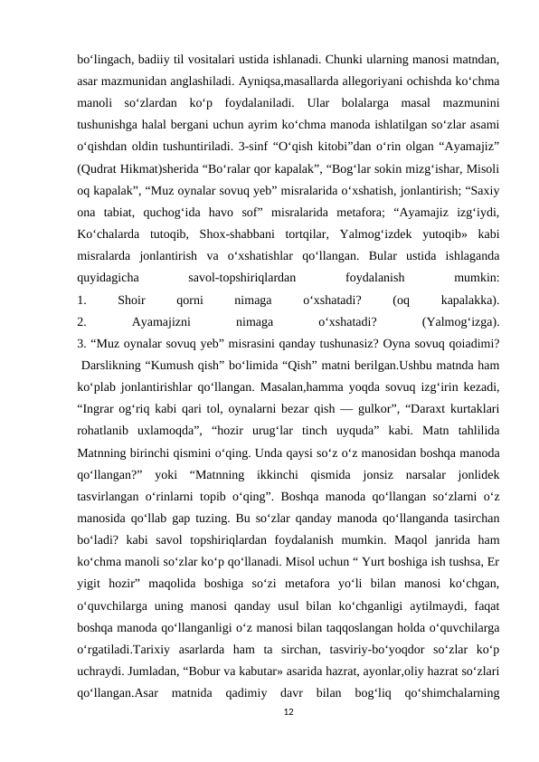 bo‘lingach, badiiy til vositalari ustida ishlanadi. Chunki ularning manosi matndan,
asar mazmunidan anglashiladi. Ayniqsa,masallarda allegoriyani ochishda ko‘chma
manoli  so‘zlardan  ko‘p  foydalaniladi.  Ular  bolalarga  masal  mazmunini
tushunishga halal bergani uchun ayrim ko‘chma manoda ishlatilgan so‘zlar asami
o‘qishdan oldin tushuntiriladi. 3-sinf “O‘qish kitobi”dan o‘rin olgan “Ayamajiz”
(Qudrat Hikmat)sherida “Bo‘ralar qor kapalak”, “Bog‘lar sokin mizg‘ishar, Misoli
oq kapalak”, “Muz oynalar sovuq yeb” misralarida o‘xshatish, jonlantirish; “Saxiy
ona  tabiat,  quchog‘ida  havo  sof”  misralarida  metafora;  “Ayamajiz  izg‘iydi,
Ko‘chalarda  tutoqib,  Shox-shabbani  tortqilar,  Yalmog‘izdek  yutoqib»  kabi
misralarda  jonlantirish  va  o‘xshatishlar  qo‘llangan.  Bular  ustida  ishlaganda
quyidagicha
 
savol-topshiriqlardan
 
foydalanish
 
mumkin:
1.
 
Shoir
 
qorni
 
nimaga
 
o‘xshatadi?
 
(oq
 
kapalakka).
2.
 
Ayamajizni
 
nimaga
 
o‘xshatadi?
 
(Yalmog‘izga).
3. “Muz oynalar sovuq yeb” misrasini qanday tushunasiz? Oyna sovuq qoiadimi?
 Darslikning “Kumush qish” bo‘limida “Qish” matni berilgan.Ushbu matnda ham
ko‘plab jonlantirishlar qo‘llangan. Masalan,hamma yoqda sovuq izg‘irin kezadi,
“Ingrar og‘riq kabi qari tol, oynalarni bezar qish — gulkor”, “Daraxt kurtaklari
rohatlanib  uxlamoqda”,  “hozir  urug‘lar  tinch  uyquda”  kabi.  Matn  tahlilida
Matnning birinchi qismini o‘qing. Unda qaysi so‘z o‘z manosidan boshqa manoda
qo‘llangan?”  yoki  “Matnning  ikkinchi  qismida  jonsiz  narsalar  jonlidek
tasvirlangan o‘rinlarni topib o‘qing”. Boshqa manoda qo‘llangan so‘zlarni o‘z
manosida qo‘llab gap tuzing. Bu so‘zlar qanday manoda qo‘llanganda tasirchan
bo‘ladi?  kabi  savol  topshiriqlardan  foydalanish  mumkin.  Maqol  janrida  ham
ko‘chma manoli so‘zlar ko‘p qo‘llanadi. Misol uchun “ Yurt boshiga ish tushsa, Er
yigit  hozir”  maqolida  boshiga  so‘zi  metafora  yo‘li  bilan  manosi  ko‘chgan,
o‘quvchilarga  uning  manosi  qanday  usul  bilan  ko‘chganligi  aytilmaydi,  faqat
boshqa manoda qo‘llanganligi o‘z manosi bilan taqqoslangan holda o‘quvchilarga
o‘rgatiladi.Tarixiy  asarlarda  ham  ta  sirchan,  tasviriy-bo‘yoqdor  so‘zlar  ko‘p
uchraydi. Jumladan, “Bobur va kabutar» asarida hazrat, ayonlar,oliy hazrat so‘zlari
qo‘llangan.Asar  matnida  qadimiy  davr  bilan  bog‘liq  qo‘shimchalarning
12

