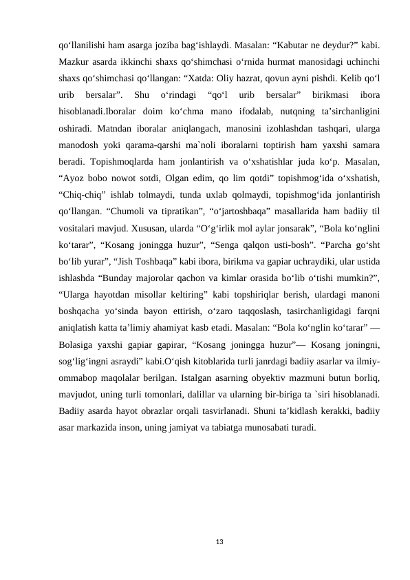 qo‘llanilishi ham asarga joziba bag‘ishlaydi. Masalan: “Kabutar ne deydur?” kabi.
Mazkur asarda ikkinchi shaxs qo‘shimchasi o‘rnida hurmat manosidagi uchinchi
shaxs qo‘shimchasi qo‘llangan: “Xatda: Oliy hazrat, qovun ayni pishdi. Kelib qo‘l
urib  bersalar”.  Shu  o‘rindagi  “qo‘l  urib  bersalar”  birikmasi  ibora
hisoblanadi.Iboralar  doim  ko‘chma  mano  ifodalab,  nutqning  ta’sirchanligini
oshiradi. Matndan  iboralar aniqlangach, manosini  izohlashdan  tashqari, ularga
manodosh yoki qarama-qarshi ma`noli iboralarni toptirish ham yaxshi samara
beradi. Topishmoqlarda ham jonlantirish va o‘xshatishlar  juda ko‘p. Masalan,
“Ayoz bobo nowot sotdi, Olgan edim, qo lim qotdi” topishmog‘ida o‘xshatish,
“Chiq-chiq” ishlab tolmaydi, tunda uxlab qolmaydi, topishmog‘ida jonlantirish
qo‘llangan. “Chumoli va tipratikan”, “o‘jartoshbaqa” masallarida ham badiiy til
vositalari mavjud. Xususan, ularda “O‘g‘irlik mol aylar jonsarak”, “Bola ko‘nglini
ko‘tarar”, “Kosang joningga huzur”, “Senga qalqon usti-bosh”. “Parcha go‘sht
bo‘lib yurar”, “Jish Toshbaqa” kabi ibora, birikma va gapiar uchraydiki, ular ustida
ishlashda “Bunday majorolar qachon va kimlar orasida bo‘lib o‘tishi mumkin?”,
“Ularga hayotdan misollar keltiring” kabi topshiriqlar berish, ulardagi manoni
boshqacha  yo‘sinda  bayon  ettirish,  o‘zaro  taqqoslash,  tasirchanligidagi  farqni
aniqlatish katta ta’limiy ahamiyat kasb etadi. Masalan: “Bola ko‘nglin ko‘tarar” —
Bolasiga yaxshi  gapiar  gapirar, “Kosang joningga huzur”— Kosang joningni,
sog‘lig‘ingni asraydi” kabi.O‘qish kitoblarida turli janrdagi badiiy asarlar va ilmiy-
ommabop maqolalar berilgan. Istalgan asarning obyektiv mazmuni butun borliq,
mavjudot, uning turli tomonlari, dalillar va ularning bir-biriga ta `siri hisoblanadi.
Badiiy asarda hayot obrazlar orqali tasvirlanadi. Shuni ta’kidlash kerakki, badiiy
asar markazida inson, uning jamiyat va tabiatga munosabati turadi.
13
