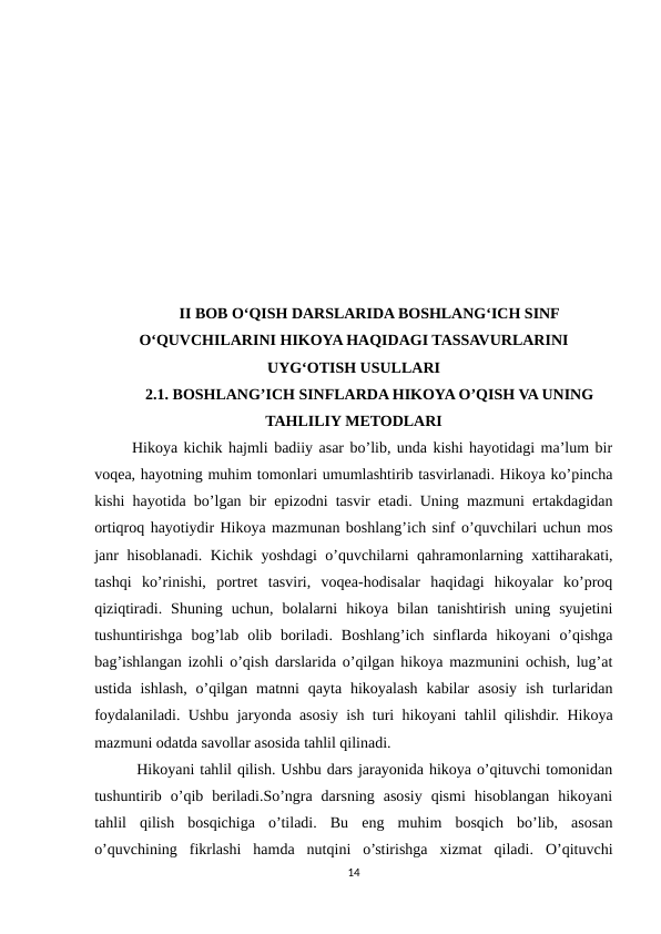 II BOB O‘QISH DARSLARIDA BOSHLANG‘ICH SINF
O‘QUVCHILARINI HIKOYA HAQIDAGI TASSAVURLARINI
UYG‘OTISH USULLARI
2.1. BOSHLANG’ICH SINFLARDA HIKOYA O’QISH VA UNING
TAHLILIY METODLARI
 Hikoya kichik hajmli badiiy asar bo’lib, unda kishi hayotidagi ma’lum bir
voqea, hayotning muhim tomonlari umumlashtirib tasvirlanadi. Hikoya ko’pincha
kishi hayotida bo’lgan bir epizodni tasvir etadi. Uning mazmuni ertakdagidan
ortiqroq hayotiydir Hikoya mazmunan boshlang’ich sinf o’quvchilari uchun mos
janr hisoblanadi. Kichik yoshdagi o’quvchilarni qahramonlarning xattiharakati,
tashqi  ko’rinishi,  portret  tasviri,  voqea-hodisalar  haqidagi  hikoyalar  ko’proq
qiziqtiradi.  Shuning  uchun,  bolalarni  hikoya  bilan  tanishtirish  uning  syujetini
tushuntirishga  bog’lab  olib  boriladi.  Boshlang’ich  sinflarda  hikoyani  o’qishga
bag’ishlangan izohli o’qish darslarida o’qilgan hikoya mazmunini ochish, lug’at
ustida  ishlash,  o’qilgan matnni  qayta  hikoyalash  kabilar  asosiy  ish turlaridan
foydalaniladi. Ushbu jaryonda asosiy ish turi hikoyani tahlil qilishdir. Hikoya
mazmuni odatda savollar asosida tahlil qilinadi. 
  Hikoyani tahlil qilish. Ushbu dars jarayonida hikoya o’qituvchi tomonidan
tushuntirib  o’qib  beriladi.So’ngra  darsning  asosiy  qismi  hisoblangan  hikoyani
tahlil  qilish  bosqichiga  o’tiladi.  Bu  eng  muhim  bosqich  bo’lib,  asosan
o’quvchining  fikrlashi  hamda  nutqini  o’stirishga  xizmat  qiladi.  O’qituvchi
14
