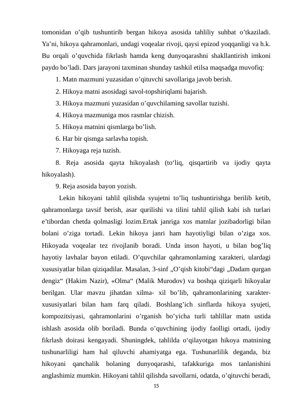 tomonidan o’qib tushuntirib bergan hikoya asosida tahliliy suhbat  o’tkaziladi.
Ya’ni, hikoya qahramonlari, undagi voqealar rivoji, qaysi epizod yoqqanligi va h.k.
Bu orqali o’quvchida fikrlash hamda keng dunyoqarashni shakllantirish imkoni
paydo bo’ladi. Dars jarayoni taxminan shunday tashkil etilsa maqsadga muvofiq: 
1. Matn mazmuni yuzasidan o’qituvchi savollariga javob berish. 
2. Hikoya matni asosidagi savol-topshiriqlami bajarish. 
3. Hikoya mazmuni yuzasidan o’quvchilaming savollar tuzishi. 
4. Hikoya mazmuniga mos rasmlar chizish. 
5. Hikoya matnini qismlarga bo’lish. 
6. Har bir qismga sarlavha topish. 
7. Hikoyaga reja tuzish. 
8.  Reja  asosida  qayta  hikoyalash  (to‘liq,  qisqartirib  va  ijodiy  qayta
hikoyalash). 
9. Reja asosida bayon yozish. 
 Lekin hikoyani tahlil qilishda syujetni to’liq tushuntirishga berilib ketib,
qahramonlarga tavsif berish, asar qurilishi va tilini tahlil qilish kabi ish turlari
e’tibordan chetda qolmasligi lozim.Ertak janriga xos matnlar jozibadorligi bilan
bolani  o’ziga  tortadi.  Lekin  hikoya  janri  ham  hayotiyligi  bilan  o’ziga  xos.
Hikoyada  voqealar  tez  rivojlanib  boradi.  Unda  inson  hayoti,  u  bilan  bog’liq
hayotiy lavhalar bayon etiladi. O’quvchilar qahramonlaming xarakteri, ulardagi
xususiyatlar bilan qiziqadilar. Masalan, 3-sinf „O’qish kitobi“dagi „Dadam qurgan
dengiz“ (Hakim Nazir), «Olma“ (Malik Murodov) va boshqa qiziqarli hikoyalar
berilgan.  Ular  mavzu  jihatdan  xilma-  xil  bo’lib,  qahramonlarining  xarakter-
xususiyatlari  bilan  ham  farq  qiladi.  Boshlang’ich  sinflarda  hikoya  syujeti,
kompozitsiyasi,  qahramonlarini  o’rganish  bo’yicha  turli  tahlillar  matn  ustida
ishlash asosida olib boriladi. Bunda o’quvchining ijodiy faolligi ortadi, ijodiy
fikrlash doirasi kengayadi. Shuningdek, tahlilda o‘qilayotgan hikoya matnining
tushunarliligi  ham  hal  qiluvchi  ahamiyatga  ega.  Tushunarlilik  deganda,  biz
hikoyani  qanchalik  bolaning  dunyoqarashi,  tafakkuriga  mos  tanlanishini
anglashimiz mumkin. Hikoyani tahlil qilishda savollarni, odatda, o’qituvchi beradi,
15

