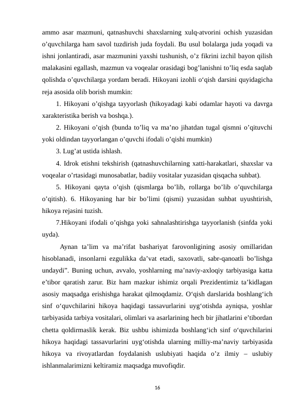 ammo asar mazmuni, qatnashuvchi shaxslarning xulq-atvorini ochish yuzasidan
o’quvchilarga ham savol tuzdirish juda foydali. Bu usul bolalarga juda yoqadi va
ishni jonlantiradi, asar mazmunini yaxshi tushunish, o’z fikrini izchil bayon qilish
malakasini egallash, mazmun va voqealar orasidagi bog’lanishni to’liq esda saqlab
qolishda o’quvchilarga yordam beradi. Hikoyani izohli o‘qish darsini quyidagicha
reja asosida olib borish mumkin: 
1. Hikoyani o’qishga tayyorlash (hikoyadagi kabi odamlar hayoti va davrga
xarakteristika berish va boshqa.). 
2. Hikoyani o’qish (bunda to’liq va ma’no jihatdan tugal qismni o’qituvchi
yoki oldindan tayyorlangan o’quvchi ifodali o’qishi mumkin) 
3. Lug’at ustida ishlash. 
4. Idrok etishni tekshirish (qatnashuvchilarning xatti-harakatlari, shaxslar va
voqealar o’rtasidagi munosabatlar, badiiy vositalar yuzasidan qisqacha suhbat). 
5. Hikoyani qayta o’qish (qismlarga bo’lib, rollarga bo’lib o’quvchilarga
o’qitish). 6. Hikoyaning har bir bo’limi (qismi) yuzasidan suhbat uyushtirish,
hikoya rejasini tuzish. 
7.Hikoyani ifodali o’qishga yoki sahnalashtirishga tayyorlanish (sinfda yoki
uyda).
 Aynan  ta’lim  va  ma’rifat  bashariyat  farovonligining  asosiy  omillaridan
hisoblanadi, insonlarni ezgulikka da’vat etadi, saxovatli, sabr-qanoatli bo’lishga
undaydi”. Buning uchun, avvalo, yoshlarning ma’naviy-axloqiy tarbiyasiga katta
e’tibor qaratish zarur. Biz ham mazkur ishimiz orqali Prezidentimiz ta’kidlagan
asosiy maqsadga erishishga harakat qilmoqdamiz. O‘qish darslarida boshlang‘ich
sinf o‘quvchilarini hikoya haqidagi tassavurlarini uyg‘otishda ayniqsa, yoshlar
tarbiyasida tarbiya vositalari, olimlari va asarlarining hech bir jihatlarini e’tibordan
chetta qoldirmaslik kerak. Biz ushbu ishimizda boshlang‘ich sinf o‘quvchilarini
hikoya haqidagi tassavurlarini uyg‘otishda ularning milliy-ma’naviy tarbiyasida
hikoya  va  rivoyatlardan  foydalanish  uslubiyati  haqida  o’z  ilmiy  –  uslubiy
ishlanmalarimizni keltiramiz maqsadga muvofiqdir. 
16
