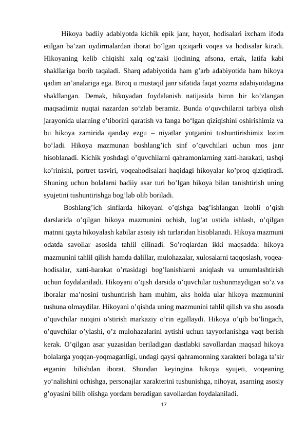  Hikoya badiiy adabiyotda kichik epik janr, hayot, hodisalari ixcham ifoda
etilgan ba’zan uydirmalardan iborat bo‘lgan qiziqarli voqea va hodisalar kiradi.
Hikoyaning  kelib  chiqishi  xalq  og‘zaki  ijodining  afsona,  ertak,  latifa  kabi
shakllariga borib taqaladi. Sharq adabiyotida ham g’arb adabiyotida ham hikoya
qadim an’analariga ega. Biroq u mustaqil janr sifatida faqat yozma adabiyotdagina
shakllangan.  Demak,  hikoyadan  foydalanish  natijasida  biron  bir  ko’zlangan
maqsadimiz nuqtai nazardan so‘zlab beramiz. Bunda o‘quvchilarni tarbiya olish
jarayonida ularning e’tiborini qaratish va fanga bo‘lgan qiziqishini oshirishimiz va
bu  hikoya  zamirida  qanday  ezgu  –  niyatlar  yotganini  tushuntirishimiz  lozim
bo‘ladi.  Hikoya  mazmunan  boshlang’ich  sinf  o’quvchilari  uchun  mos  janr
hisoblanadi. Kichik yoshdagi o’quvchilarni qahramonlarning xatti-harakati, tashqi
ko’rinishi, portret tasviri, voqeahodisalari haqidagi hikoyalar ko’proq qiziqtiradi.
Shuning uchun bolalarni badiiy asar turi bo’lgan hikoya bilan tanishtirish uning
syujetini tushuntirishga bog’lab olib boriladi. 
 Boshlang’ich  sinflarda  hikoyani  o’qishga  bag’ishlangan  izohli  o’qish
darslarida  o’qilgan  hikoya  mazmunini  ochish,  lug’at  ustida  ishlash,  o’qilgan
matnni qayta hikoyalash kabilar asosiy ish turlaridan hisoblanadi. Hikoya mazmuni
odatda  savollar  asosida  tahlil  qilinadi.  So’roqlardan  ikki  maqsadda:  hikoya
mazmunini tahlil qilish hamda dalillar, mulohazalar, xulosalarni taqqoslash, voqea-
hodisalar,  xatti-harakat  o’rtasidagi  bog’lanishlarni  aniqlash  va  umumlashtirish
uchun foydalaniladi. Hikoyani o’qish darsida o’quvchilar tushunmaydigan so’z va
iboralar ma’nosini tushuntirish ham muhim, aks holda ular hikoya mazmunini
tushuna olmaydilar. Hikoyani o’qishda uning mazmunini tahlil qilish va shu asosda
o’quvchilar nutqini o’stirish markaziy o’rin egallaydi. Hikoya o’qib bo’lingach,
o’quvchilar o’ylashi, o’z mulohazalarini aytishi uchun tayyorlanishga vaqt berish
kerak. O’qilgan asar yuzasidan beriladigan dastlabki savollardan maqsad hikoya
bolalarga yoqqan-yoqmaganligi, undagi qaysi qahramonning xarakteri bolaga ta’sir
etganini  bilishdan  iborat.  Shundan  keyingina  hikoya  syujeti,  voqeaning
yo‘nalishini ochishga, personajlar xarakterini tushunishga, nihoyat, asarning asosiy
g’oyasini bilib olishga yordam beradigan savollardan foydalaniladi. 
17
