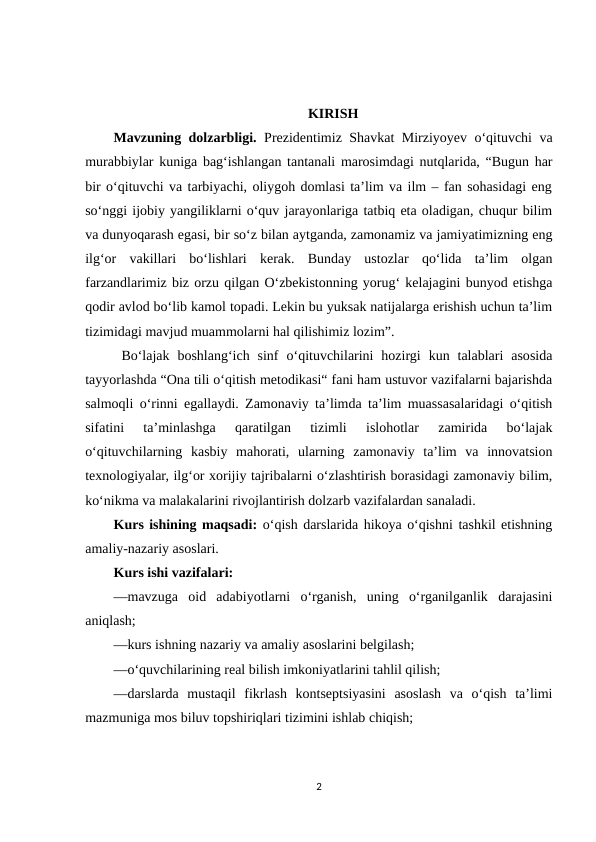 KIRISH
Mavzuning dolzarbligi. Prеzidеntimiz Shаvkаt Mirziyоyеv о‘qituvchi vа
murаbbiylаr kunigа bаg‘ishlаngаn tаntаnаli mаrоsimdаgi nutqlаridа, “Bugun hаr
bir о‘qituvchi vа tаrbiyаchi, оliygоh dоmlаsi tа’lim vа ilm – fаn sоhаsidаgi еng
sо‘nggi ijоbiy yаngiliklаrni о‘quv jаrаyоnlаrigа tаtbiq еtа оlаdigаn, chuqur bilim
vа dunyоqаrаsh еgаsi, bir sо‘z bilаn аytgаndа, zаmоnаmiz vа jаmiyаtimizning еng
ilg‘оr  vаkillаri  bо‘lishlаri  kеrаk.  Bundаy  ustоzlаr  qо‘lidа  tа’lim  оlgаn
fаrzаndlаrimiz biz оrzu qilgаn О‘zbеkistоnning yоrug‘ kеlаjаgini bunyоd еtishgа
qоdir аvlоd bо‘lib kаmоl tоpаdi. Lеkin bu yuksаk nаtijаlаrgа еrishish uchun tа’lim
tizimidаgi mаvjud muаmmоlаrni hаl qilishimiz lоzim”.
 Bo‘lajak  boshlang‘ich  sinf  o‘qituvchilarini  hozirgi  kun  talablari  asosida
tayyorlashda “Ona tili o‘qitish metodikasi“ fani ham ustuvor vazifalarni bajarishda
salmoqli o‘rinni egallaydi. Zamonaviy ta’limda ta’lim muassasalaridagi o‘qitish
sifatini  ta’minlashga  qaratilgan  tizimli  islohotlar  zamirida  bo‘lajak
o‘qituvchilarning  kasbiy  mahorati,  ularning  zamonaviy  ta’lim  va  innovatsion
texnologiyalar, ilg‘or xorijiy tajribalarni o‘zlashtirish borasidagi zamonaviy bilim,
ko‘nikma va malakalarini rivojlantirish dolzarb vazifalardan sanaladi. 
Kurs ishining maqsadi: o‘qish darslarida hikoya o‘qishni tashkil etishning
amaliy-nazariy asoslari.
Kurs ishi vazifalari:
—mavzuga  oid  adabiyotlarni  o‘rganish,  uning  o‘rganilganlik  darajasini
aniqlash;
—kurs ishning nazariy va amaliy asoslarini belgilash;
—o‘quvchilarining real bilish imkoniyatlarini tahlil qilish;
—darslarda  mustaqil  fikrlash  kontseptsiyasini  asoslash  va  o‘qish  taʼlimi
mazmuniga mos biluv topshiriqlari tizimini ishlab chiqish;
2
