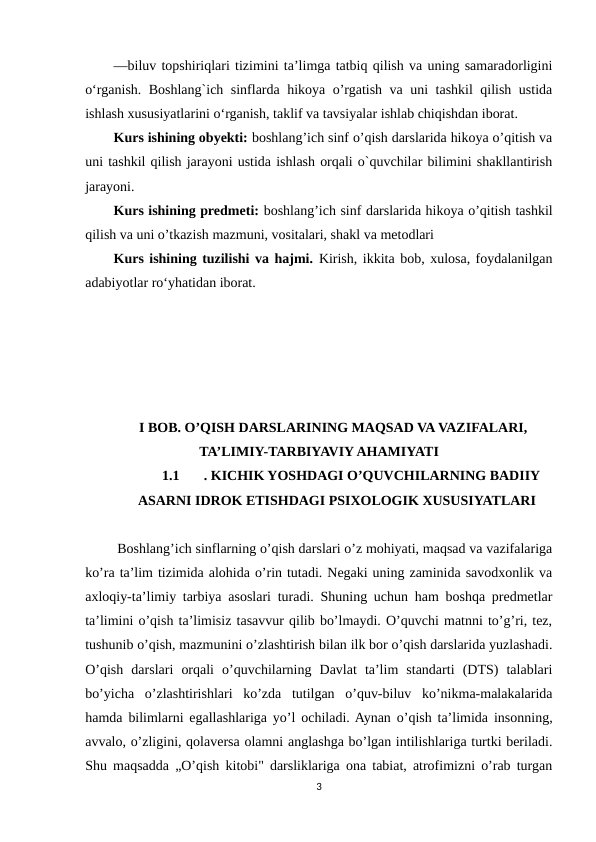 —biluv topshiriqlari tizimini taʼlimga tatbiq qilish va uning samaradorligini
o‘rganish. Boshlang`ich sinflarda hikoya o’rgatish va uni tashkil qilish ustida
ishlash xususiyatlarini o‘rganish, taklif va tavsiyalar ishlab chiqishdan iborat.
Kurs ishining obyekti: boshlang’ich sinf o’qish darslarida hikoya o’qitish va
uni tashkil qilish jarayoni ustida ishlash orqali o`quvchilar bilimini shakllantirish
jarayoni. 
Kurs ishining predmeti: boshlang’ich sinf darslarida hikoya o’qitish tashkil
qilish va uni o’tkazish mazmuni, vositalari, shakl va metodlari
Kurs ishining tuzilishi vа hаjmi. Kirish, ikkitа bоb, xulоsа, fоydаlаnilgаn
аdаbiyоtlаr rоʻyhаtidan iborat.
I BOB. O’QISH DARSLARINING MAQSAD VA VAZIFALARI,
TA’LIMIY-TARBIYAVIY AHAMIYATI
1.1
. KICHIK YOSHDAGI O’QUVCHILARNING BADIIY
ASARNI IDROK ETISHDAGI PSIXOLOGIK XUSUSIYATLARI
 Boshlang’ich sinflarning o’qish darslari o’z mohiyati, maqsad va vazifalariga
ko’ra ta’lim tizimida alohida o’rin tutadi. Negaki uning zaminida savodxonlik va
axloqiy-ta’limiy tarbiya asoslari turadi. Shuning uchun ham boshqa predmetlar
ta’limini o’qish ta’limisiz tasavvur qilib bo’lmaydi. O’quvchi matnni to’g’ri, tez,
tushunib o’qish, mazmunini o’zlashtirish bilan ilk bor o’qish darslarida yuzlashadi.
O’qish  darslari  orqali  o’quvchilarning  Davlat  ta’lim  standarti  (DTS)  talablari
bo’yicha  o’zlashtirishlari  ko’zda  tutilgan  o’quv-biluv  ko’nikma-malakalarida
hamda bilimlarni egallashlariga yo’l ochiladi. Aynan o’qish ta’limida insonning,
avvalo, o’zligini, qolaversa olamni anglashga bo’lgan intilishlariga turtki beriladi.
Shu maqsadda „O’qish kitobi" darsliklariga ona tabiat, atrofimizni o’rab turgan
3
