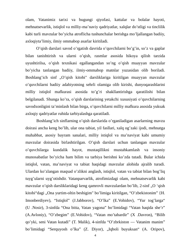 olam,  Vatanimiz  tarixi  va  bugungi  qiyofasi,  kattalar  va  bolalar  hayoti,
mehnatsevarlik, istiqlol va milliy-ma’naviy qadriyatlar, xalqlar do’stligi va tinclilik
kabi turli mavzular bo’yicha atroflicha tushunchalar berishga mo’ljallangan badiiy,
axloqiyta’limiy, ilmiy ommabop asarlar kiritiladi. 
  O’qish darslari savod o’rgatish davrida o’quvchilarni bo’g’in, so’z va gaplar
bilan  tanishtirish  va  ularni  o’qish,  rasmlar  asosida  hikoya  qilish  tarzida
uyushtirilsa,  o’qish  texnikasi  egallangandan  so’ng  o’qish  muayyan  mavzular
bo’yicha  tanlangan  badiiy,  ilmiy-ommabop  matnlar  yuzasidan  olib  boriladi.
Boshlang’ich  sinf  „O’qish  kitobi"  darsliklariga  kiritilgan  muayyan  mavzular
o’quvchilarni badiiy adabiyotning sehrli olamiga olib kirishi, dunyoqarashlarini
milliy  istiqlol  mafkurasi  asosida  to’g’ri  shakllantirishga  qaratilishi  bilan
belgilanadi. Shunga ko’ra, o’qish darslarining yetakchi xususiyati o’quvchilarning
savodxonligini ta’minlash bilan birga, o’quvchilarni milliy mafkura asosida yuksak
axloqiy qadriyatlar ruhida tarbiyalashga qaratiladi. 
  Boshlang’ich sinflarning o’qish darslarida o’rganiladigan asarlarning mavzu
doirasi ancha keng bo’lib, ular ona tabiat, yil fasllari, xalq og’zaki ijodi, mehnatga
muhabbat, asosiy bayram sanalari, milliy istiqlol va ma’naviyat kabi umumiy
mavzular  doirasida  birlashtirilgan.  O’qish  darslari  uchun  tanlangan  mavzular
o’quvchilarga  kundalik  hayot,  mustaqillikni  mustahkamlash  va  insoniy
munosabatlar bo’yicha ham bilim va tarbiya berishni ko’zda tutadi. Bular ichida
istiqlol, vatan,  ma’naviyat  va  tabiat  haqidagi  mavzular  alohida ajralib  turadi.
Ulardan ko’zlangan maqsad o’zlikni anglash, istiqlol, vatan va tabiat bilan bog’liq
tuyg’ularni uyg’otishdir. Vatanparvarlik, atrofimizdagi olam, mehnatsevarlik kabi
mavzular o’qish darsliklaridagi keng qamrovli mavzulardan bo’lib, 2-sinf „O ‘qish
kitobi“dagi „Оnа уurtim-oltin beshigim" bo’limiga kiritilgan, “O’zbekistonim” {H.
Imonberdiyev),  “Istiqlol”  (J.Jabborov),  “O’lka”  (E.Vohidov),  “Yur  tog’larga“
(U .Nosir), 3-sinfda “Ona bitta, Vatan yagona” bo’limidagi “Vatan haqida she’r”
(A.Avloniy), “O’zbegim” (E.Vohidov), “Vatan mo’tabardir” (X .Davron), “Bilib
qo’yki, seni Vatan kutadi” (T. Malik), 4-sinfda “O’zbrkiston — Vatanim manim”
bo’limidagi  “Serquyosh  o’lka”  (Z.  Diyor),  „Iqboli  buyuksan“  (A.  Oripov),
4
