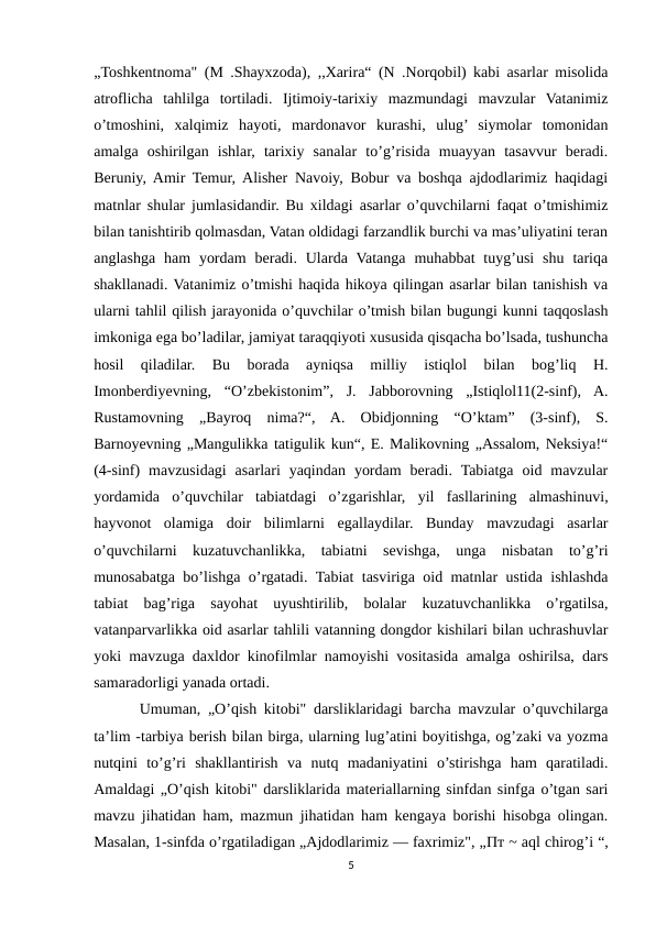 „Toshkentnoma" (M .Shayxzoda), ,,Xarira“ (N .Norqobil) kabi asarlar misolida
atroflicha  tahlilga  tortiladi.  Ijtimoiy-tarixiy  mazmundagi  mavzular  Vatanimiz
o’tmoshini,  xalqimiz  hayoti,  mardonavor  kurashi,  ulug’ siymolar  tomonidan
amalga  oshirilgan  ishlar,  tarixiy  sanalar  to’g’risida  muayyan  tasavvur  beradi.
Beruniy, Amir Temur, Alisher Navoiy, Bobur va boshqa ajdodlarimiz haqidagi
matnlar shular jumlasidandir. Bu xildagi asarlar o’quvchilarni faqat o’tmishimiz
bilan tanishtirib qolmasdan, Vatan oldidagi farzandlik burchi va mas’uliyatini teran
anglashga  ham  yordam  beradi. Ularda  Vatanga  muhabbat  tuyg’usi  shu  tariqa
shakllanadi. Vatanimiz o’tmishi haqida hikoya qilingan asarlar bilan tanishish va
ularni tahlil qilish jarayonida o’quvchilar o’tmish bilan bugungi kunni taqqoslash
imkoniga ega bo’ladilar, jamiyat taraqqiyoti xususida qisqacha bo’lsada, tushuncha
hosil  qiladilar.  Bu  borada  ayniqsa  milliy  istiqlol  bilan  bog’liq  H.
Imonberdiyevning,  “O’zbekistonim”,  J.  Jabborovning  „Istiqlol11(2-sinf),  A.
Rustamovning  „Bayroq  nima?“,  A.  Obidjonning  “O’ktam”  (3-sinf),  S.
Barnoyevning „Mangulikka tatigulik kun“, E. Malikovning „Assalom, Neksiya!“
(4-sinf)  mavzusidagi  asarlari  yaqindan  yordam  beradi.  Tabiatga  oid  mavzular
yordamida  o’quvchilar  tabiatdagi  o’zgarishlar,  yil  fasllarining  almashinuvi,
hayvonot  olamiga  doir  bilimlarni  egallaydilar.  Bunday  mavzudagi  asarlar
o’quvchilarni  kuzatuvchanlikka,  tabiatni  sevishga,  unga  nisbatan  to’g’ri
munosabatga bo’lishga o’rgatadi. Tabiat tasviriga oid matnlar ustida ishlashda
tabiat  bag’riga  sayohat  uyushtirilib,  bolalar  kuzatuvchanlikka  o’rgatilsa,
vatanparvarlikka oid asarlar tahlili vatanning dongdor kishilari bilan uchrashuvlar
yoki mavzuga daxldor kinofilmlar namoyishi vositasida amalga oshirilsa, dars
samaradorligi yanada ortadi. 
  Umuman, „O’qish kitobi" darsliklaridagi barcha mavzular o’quvchilarga
ta’lim -tarbiya berish bilan birga, ularning lug’atini boyitishga, og’zaki va yozma
nutqini  to’g’ri  shakllantirish  va  nutq  madaniyatini  o’stirishga  ham  qaratiladi.
Amaldagi „O’qish kitobi" darsliklarida materiallarning sinfdan sinfga o’tgan sari
mavzu jihatidan ham, mazmun jihatidan ham kengaya borishi hisobga olingan.
Masalan, 1-sinfda o’rgatiladigan „Ajdodlarimiz — faxrimiz", „Пт ~ aql chirog’i “,
5
