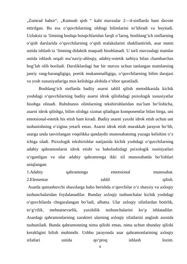 „Zumrad  bahor“,  „Kumush  qish  “  kabi  mavzular  2—4-sinflarda  ham  davom
ettirilgan.  Bu  esa  o’quvchilarning  oldingi  bilimlarini  to’ldiradi  va  boyitadi.
Uzluksiz ta ‘limning boshqa bosqichlaridan farqli o’laroq, boshlang’ich sinflarning
o’qish darslarida o’quvchilarning o’qish malakalarini shakllantirish, asar matni
ustida ishlash ta ‘limning didaktik maqsadi hisoblanadi. U turli mavzudagi matnlar
ustida ishlash orqali ma’naviy-ahloqiy, adabiy-estetik tarbiya bilan chambarchas
bog’lab olib boriladi. Darsliklardagi har bir mavzu uchun tanlangan matnlarning
janriy rang-barangligiga, poetik mukammalligiga, o’quvchilarning bilim darajasi
va yosh xususiyatlariga mos kelishiga alohida e’tibor qaratiladi. 
 Boshlang‘ich  sinflarda  badiiy  asarni  tahlil  qilish  metodikasida  kichik
yoshdagi o‘quvchilarning badiiy asarni idrok qilishidagi psixologik xususiyatlar
hisobga  olinadi.  Ruhshunos  olimlarning  tekshirishlaridan  ma’lum  bo‘lishicha,
asarni idrok qilishga, bilim olishga xizmat qiladigan komponentlar bilan birga, uni
emotsional-estetik his etish ham kiradi. Badiiy asarni yaxshi idrok etish uchun uni
tushunishning o‘zigina yetarli emas. Asarni idrok etish murakkab jarayon bo‘lib,
asarga unda tasvirlangan voqelikka qandaydir munosabatning yuzaga kelishini o‘z
ichiga oladi. Psixologik tekshirishlar natijasida kichik yoshdagi o‘quvchilarning
adabiy  qahramonlarni  idrok  etishi  va  baholashidagi  psixologik  xusisiyatlari
o‘rganilgan  va  ular  adabiy  qahramonga  ikki  xil  munosabatda  bo‘lishlari
aniqlangan:
1.Adabiy
 
qahramonga
 
emotsional
 
munosabat.
2.Elementar
 
tahlil
 
qilish.
 Asarda qatnashuvchi shaxslarga baho berishda o‘quvchilar o‘z shaxsiy va axloqiy
tushunchalaridan foydalanadilar. Bunday axloqiy tushunchalar  kichik yoshdagi
o‘quvchilarda chegaralangan bo‘ladi, albatta. Ular  axloqiy sifatlardan botirlik,
to‘g‘rilik,  mehnatsevarlik,  yaxshilik  tushunchalarini  ko‘p  ishlatadilar.
Asardagi qahramonlarning xarakteri ularning axloqiy sifatlarini anglash asosida
tushuniladi. Bunda qahramonning nima qilishi emas, nima uchun shunday qilishi
kerakligini  bilish  muhimdir.  Ushbu  jarayonda  asar  qahramonlarining  axloqiy
sifatlari
 
ustida
 
qo‘proq
 
ishlash
 
lozim.
6

