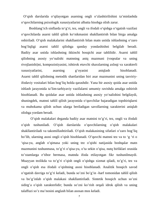  O‘qish  darslarida  o‘qilayotgan  asarning  ongli  o‘zlashtirilishini  ta’minlashda
o‘quvchilarning psixologik xususiyatlarini albatta hisobga olish zarur.
 Boshlang‘ich sinflarda to‘g‘ri, tez, ongli va ifodali o‘qishga o‘rgatish vazifasi
o‘quvchilarda asarni tahlil qilish ko‘nikmasini shakllantirish bilan birga amalga
oshiriladi. O‘qish malakalarini shakllantirish bilan matn ustida ishlashning o‘zaro
bog‘liqligi  asarni  tahlil  qilishga  qanday  yondashishni  belgilab  beradi.
Badiiy  asar  ustida  ishlashning  ikkinchi  bosqichi  asar  tahlilidir.  Asarni  tahlil
qilishning  asosiy  yo‘nalishi  matnning  aniq  mazmuni  (voqealar  va  uning
rivojlanishi)ni, kompozistiyasini, ishtirok etuvchi shaxslarning axloqi va xarakterli
xususiyatlarini,
 
asarning
 
g‘oyasini
 
aniqlash
 
hisoblanadi.
Asarni tahlil qilishning metodik shartlaridan biri asar mazmunini uning tasviriy-
ifodaviy vositalari bilan bog‘liq holda qarashdir. Yana bir asosiy qoida asar ustida
ishlash jarayonida ta’lim-tarbiyaviy vazifalarni umumiy ravishda amalga oshirish
hisoblanadi. Bu qoidalar asar ustida ishlashning asosiy yo‘nalishini belgilaydi,
shuningdek, matnni tahlil qilish jarayonida o‘quvchilar bajaradigan topshiriqlarni
va muhokama qilish uchun ularga beriladigan savollarning xarakterini aniqlab
olishga yordam beradi.
  O’qish malakalari deganda badiiy asar matnini to’g’ri, tez, ongli va ifodali
o’qish  tushuniladi.  O’qish  darslarida  o’quvchilarning  o’qish  malakalari
shakllantiriladi va takomillashtiriladi. O’qish malakasining sifatlari o’zaro bog’liq
bo’lib, ularning asosi ongli o’qish hisoblanadi. O’quvchi matnni tez va to ‘g ‘ri o
‘qisa-yu,  anglab  o’qimasa  yoki  uning  tez  o’qishi  natijasida  boshqalar  matn
mazmunini tushunmasa, to’g’ri o’qisa-yu, o’ta sekin o’qisa, nutq birliklari orasida
to’xtamlarga  e’tibor  bermasa,  matnda  ifoda  etilayotgan  fikr  tushunilmaydi.
Muayyan tezlikda va to’g’ri o’qish ongli o’qishga xizmat qiladi, to’g’ri, tez va
ongli  o’qish  esa  ifodali  o’qishning  asosi  hisoblanadi.  Analitik  bosqich  savod
o’rgatish davriga to’g’ri keladi, bunda so’zni bo’g’in -harf tomonidan tahlil qilish
va  bo’g’inlab  o’qish  malakasi  shakllantiriladi.  Sintetik  bosqich  uchun  so’zni
sidirg’a o’qish xarakterlidir; bunda so’zni ko’rish orqali idrok qilish va uning
talaffuzi so’z ma’nosini anglash bilan asosan mos keladi. 
7

