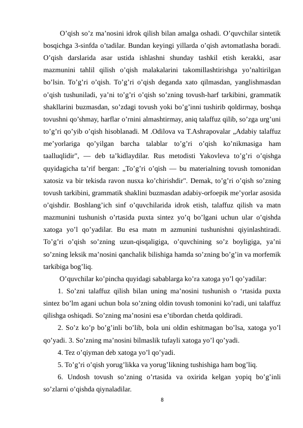  O’qish so’z ma’nosini idrok qilish bilan amalga oshadi. O’quvchilar sintetik
bosqichga 3-sinfda o’tadilar. Bundan keyingi yillarda o’qish avtomatlasha boradi.
O’qish  darslarida  asar  ustida  ishlashni  shunday  tashkil  etish  kerakki,  asar
mazmunini  tahlil  qilish  o’qish  malakalarini  takomillashtirishga  yo’naltirilgan
bo’lsin. To’g’ri o’qish. To’g’ri o’qish deganda xato qilmasdan, yanglishmasdan
o’qish tushuniladi, ya’ni to’g’ri o’qish so’zning tovush-harf tarkibini, grammatik
shakllarini buzmasdan, so’zdagi tovush yoki bo’g’inni tushirib qoldirmay, boshqa
tovushni qo’shmay, harflar o’rnini almashtirmay, aniq talaffuz qilib, so’zga urg’uni
to’g’ri qo’yib o’qish hisoblanadi. M .Odilova va T.Ashrapovalar „Adabiy talaffuz
me’yorlariga  qo’yilgan  barcha  talablar  to’g’ri  o’qish  ko’nikmasiga  ham
taalluqlidir",  —  deb  ta’kidlaydilar.  Rus  metodisti  Yakovleva  to’g’ri  o’qishga
quyidagicha ta’rif bergan: „To’g’ri o’qish — bu materialning tovush tomonidan
xatosiz va bir tekisda ravon nusxa ko’chirishdir". Demak, to’g’ri o’qish so’zning
tovush tarkibini, grammatik shaklini buzmasdan adabiy-orfoepik me’yorlar asosida
o’qishdir. Boshlang’ich sinf o’quvchilarida idrok etish, talaffuz qilish va matn
mazmunini tushunish o’rtasida puxta sintez yo’q bo’lgani uchun ular o’qishda
xatoga  yo’l  qo’yadilar.  Bu  esa  matn  m  azmunini  tushunishni  qiyinlashtiradi.
To’g’ri  o’qish  so’zning  uzun-qisqaligiga,  o’quvchining  so’z  boyligiga,  ya’ni
so’zning leksik ma’nosini qanchalik bilishiga hamda so’zning bo’g’in va morfemik
tarkibiga bog’liq. 
 O’quvchilar ko’pincha quyidagi sabablarga ko’ra xatoga yo’l qo’yadilar: 
1. So’zni talaffuz qilish bilan uning ma’nosini tushunish o ‘rtasida puxta
sintez bo’lm agani uchun bola so’zning oldin tovush tomonini ko’radi, uni talaffuz
qilishga oshiqadi. So’zning ma’nosini esa e’tibordan chetda qoldiradi. 
2. So’z ko’p bo’g’inli bo’lib, bola uni oldin eshitmagan bo’lsa, xatoga yo’l
qo’yadi. 3. So’zning ma’nosini bilmaslik tufayli xatoga yo’l qo’yadi. 
4. Tez o’qiyman deb xatoga yo’l qo’yadi. 
5. To’g’ri o’qish yorug’likka va yorug’likning tushishiga ham bog’liq. 
6.  Undosh  tovush  so’zning  o’rtasida  va  oxirida  kelgan  yopiq  bo’g’inli
so’zlarni o’qishda qiynaladilar.
8
