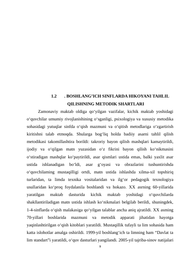 1.2
. BOSHLANG’ICH SINFLARDA HIKOYANI TAHLIL
QILISHNING METODIK SHARTLARI
 Zamonaviy  maktab  oldiga  qo‘yilgan  vazifalar, kichik maktab  yoshidagi
o‘quvchilar umumiy rivojlanishining o‘sganligi, psixologiya va xususiy metodika
sohasidagi yutuqlar sinfda o‘qish mazmuni va o‘qitish metodlariga o‘zgartirish
kiritishni  talab  etmoqda.  Shularga  bog‘liq  holda  badiiy  asarni  tahlil  qilish
metodikasi takomillashtira borildi: takroriy bayon qilish mashqlari kamaytirildi,
ijodiy  va  o‘qilgan  matn  yuzasidan  o‘z  fikrini  bayon  qilish  ko‘nikmasini
o‘stiradigan mashqlar ko‘paytirildi, asar qismlari ustida emas, balki yaxlit asar
ustida  ishlanadigan  bo‘ldi,  asar  g‘oyasi  va  obrazlarini  tushuntirishda
o‘quvchilaming  mustaqilligi  ortdi,  matn  ustida  ishlashda  xilma-xil  topshiriq
turlaridan,  ta  limda  texnika  vositalaridan  va  ilg‘or  pedagogik  texnologiya
usullaridan ko‘proq foydalanila boshlandi va hokazo. XX asrning 60-yillarida
yaratilgan  maktab  dasturida  kichik  maktab  yoshidagi  o‘quvchilarda
shakllantiriladigan matn ustida ishlash ko‘nikmalari belgilab berildi, shuningdek,
1-4-sinflarda o‘qish malakasiga qo‘yilgan talablar ancha aniq ajratildi. XX asming
70-yillari  boshlarida  mazmuni  va  metodik  apparati  jihatidan  hayotga
yaqinlashtirilgan o‘qish kitoblari yaratildi. Mustaqillik tufayli ta lim sohasida ham
katta islohotlar amalga oshirildi. 1999-yil boshlang‘ich ta limning ham “Davlat ta
lim standart”i yaratildi, o‘quv dasturlari yangilandi. 2005-yil tajriba-sinov natijalari
9
