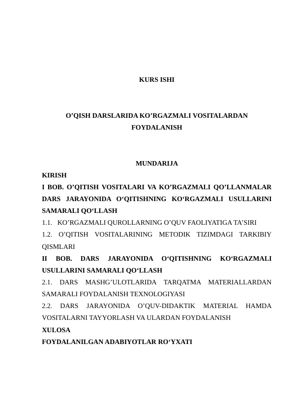 KURS ISHI
O’QISH DARSLARIDA KO’RGAZMALI VOSITALARDAN
FOYDALANISH
MUNDARIJA
KIRISH
I BOB. O’QITISH VOSITALARI VA KO’RGAZMALI QO’LLANMALAR
DARS  JARAYONIDA  O‘QITISHNING  KO‘RGAZMALI  USULLARINI
SAMARALI QO‘LLASH
1.1.   KO’RGAZMALI QUROLLARNING O’QUV FAOLIYATIGA TA’SIRI
1.2.  O’QITISH  VOSITALARINING  METODIK  TIZIMDAGI  TARKIBIY
QISMLARI
II  BOB.  DARS  JARAYONIDA  O‘QITISHNING  KO‘RGAZMALI
USULLARINI SAMARALI QO‘LLASH  
2.1.  DARS  MASHG’ULOTLARIDA  TARQATMA  MATERIALLARDAN
SAMARALI FOYDALANISH TEXNOLOGIYASI
2.2.  DARS  JARAYONIDA  O’QUV-DIDAKTIK  MATERIAL  HAMDA
VOSITALARNI TAYYORLASH VA ULARDAN FOYDALANISH 
XULOSA
FOYDALANILGAN ADABIYOTLAR RO‘YXATI
