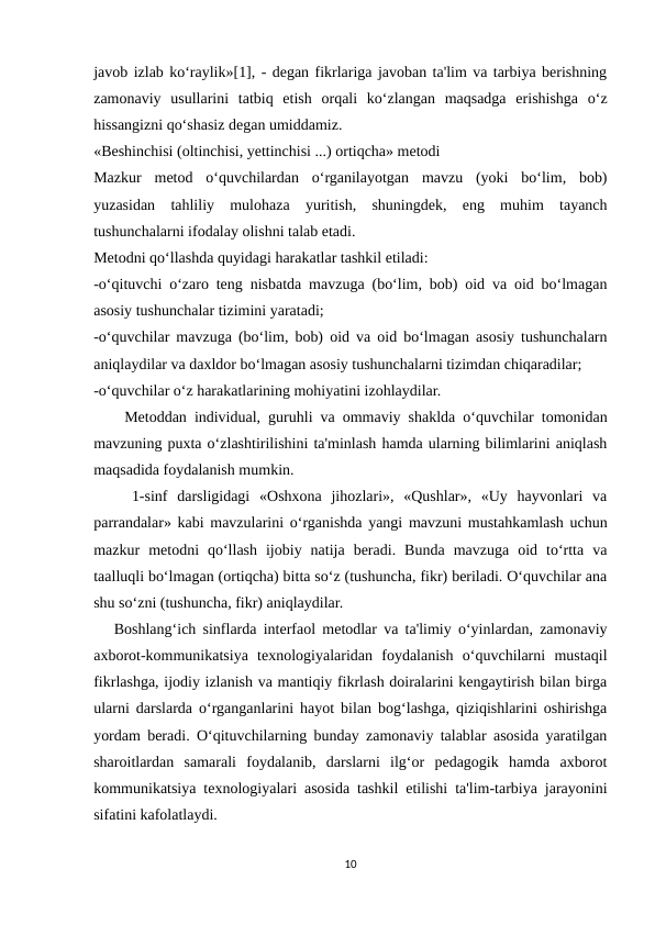 javob izlab ko‘raylik»[1], - degan fikrlariga javoban ta'lim va tarbiya berishning
zamonaviy  usullarini  tatbiq  etish  orqali  ko‘zlangan  maqsadga  erishishga  o‘z
hissangizni qo‘shasiz degan umiddamiz.
«Beshinchisi (oltinchisi, yettinchisi ...) ortiqcha» metodi
Mazkur  metod  o‘quvchilardan  o‘rganilayotgan  mavzu  (yoki  bo‘lim,  bob)
yuzasidan  tahliliy  mulohaza  yuritish,  shuningdek,  eng  muhim  tayanch
tushunchalarni ifodalay olishni talab etadi. 
Metodni qo‘llashda quyidagi harakatlar tashkil etiladi:
-o‘qituvchi o‘zaro teng nisbatda mavzuga (bo‘lim, bob) oid va oid bo‘lmagan
asosiy tushunchalar tizimini yaratadi;
-o‘quvchilar mavzuga (bo‘lim, bob) oid va oid bo‘lmagan asosiy tushunchalarn
aniqlaydilar va daxldor bo‘lmagan asosiy tushunchalarni tizimdan chiqaradilar;
-o‘quvchilar o‘z harakatlarining mohiyatini izohlaydilar.
    Metoddan individual, guruhli va ommaviy shaklda o‘quvchilar tomonidan
mavzuning puxta o‘zlashtirilishini ta'minlash hamda ularning bilimlarini aniqlash
maqsadida foydalanish mumkin.
    1-sinf  darsligidagi  «Oshxona  jihozlari»,  «Qushlar»,  «Uy  hayvonlari  va
parrandalar» kabi mavzularini o‘rganishda yangi mavzuni mustahkamlash uchun
mazkur  metodni  qo‘llash  ijobiy  natija  beradi.  Bunda  mavzuga  oid  to‘rtta  va
taalluqli bo‘lmagan (ortiqcha) bitta so‘z (tushuncha, fikr) beriladi. O‘quvchilar ana
shu so‘zni (tushuncha, fikr) aniqlaydilar.
   Boshlang‘ich sinflarda interfaol metodlar va ta'limiy o‘yinlardan, zamonaviy
axborot-kommunikatsiya  texnologiyalaridan  foydalanish  o‘quvchilarni  mustaqil
fikrlashga, ijodiy izlanish va mantiqiy fikrlash doiralarini kengaytirish bilan birga
ularni darslarda o‘rganganlarini hayot bilan bog‘lashga, qiziqishlarini oshirishga
yordam beradi. O‘qituvchilarning bunday zamonaviy talablar asosida yaratilgan
sharoitlardan  samarali  foydalanib,  darslarni  ilg‘or  pedagogik  hamda  axborot
kommunikatsiya texnologiyalari asosida tashkil etilishi ta'lim-tarbiya jarayonini
sifatini kafolatlaydi.
10
