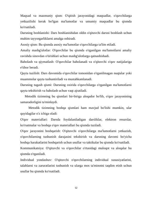 Maqsad  va  mazmuniy  qism:  O'qitish  jarayonidagi  maqsadlar,  o'quvchilarga
yetkazilishi  kerak  bo'lgan  ma'lumotlar  va  umumiy  maqsadlar  bu  qismda
ko'rsatiladi.
Darsning boshlanishi: Dars boshlanishidan oldin o'qituvchi darsni boshlash uchun
muhim tayyorgarliklarni amalga oshiradi.
Asosiy qism: Bu qismda asosiy ma'lumotlar o'quvchilarga ta'lim etiladi.
Amaliy mashg'ulotlar: O'quvchilar bu qismda o'rganilgan ma'lumotlarni amaliy
ravishda sinovdan o'tirishlari uchun mashg'ulotlarga qatnashishadi.
Baholash va qiymatlash: O'quvchilar baholanadi va o'qituvchi o'quv natijalariga
e'tibor beradi.
Qayta tuzilish: Dars davomida o'quvchilar tomonidan o'rganilmagan nuqtalar yoki
muammolar qayta tushuntiriladi va mustahkamlanadi.
Darsning tugash qismi: Darsning oxirida o'quvchilarga o'rganilgan ma'lumotlarni
qayta tekshirish va baholash uchun vaqt ajratiladi.
   Metodik tizimning bu qismlari bir-biriga aloqador bo'lib, o'quv jarayonining
samaradorligini ta'minlaydi.
    Metodik  tizimning  boshqa  qismlari  ham  mavjud  bo'lishi  mumkin,  ular
quyidagilar o'z ichiga oladi:
O'quv  materiallari:  Darsda  foydalaniladigan  darsliklar,  elektron  resurslar,
ko'rsatmalar va boshqa o'quv materiallari bu qismda tuziladi.
O'quv jarayonini boshqarish: O'qituvchi o'quvchilarga ma'lumotlarni yetkazish,
o'quvchilarning  tushunish  darajasini  tekshirish  va  darsning  davomi  bo'yicha
boshqa harakatlarini boshqarish uchun usullar va taktikalar bu qismda ko'rsatiladi.
Kommunikatsiya: O'qituvchi va o'quvchilar o'rtasidagi muloqot va aloqalar bu
qismda o'rganiladi.
Individual  yondashuv:  O'qituvchi  o'quvchilarning  individual  xususiyatlarini,
talablarni va zaruratlarini tushunish va ularga mos ta'minotni taqdim etish uchun
usullar bu qismda ko'rsatiladi.
12
