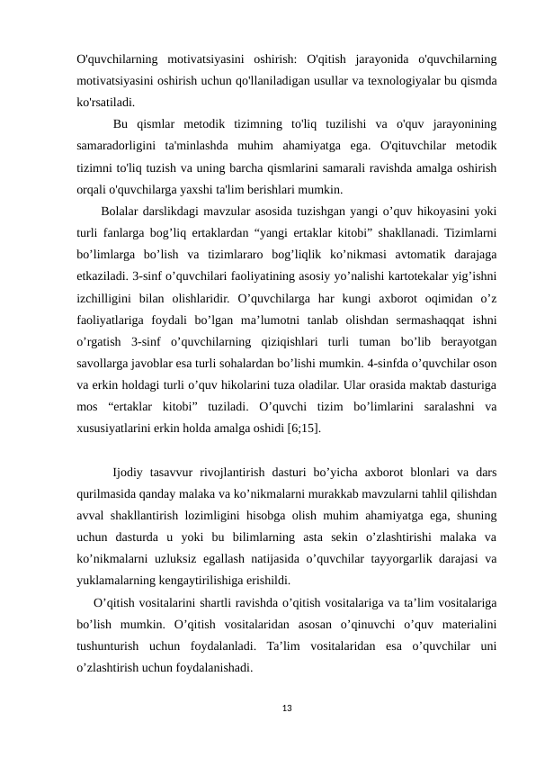 O'quvchilarning  motivatsiyasini  oshirish:  O'qitish  jarayonida  o'quvchilarning
motivatsiyasini oshirish uchun qo'llaniladigan usullar va texnologiyalar bu qismda
ko'rsatiladi.
    Bu  qismlar  metodik  tizimning  to'liq  tuzilishi  va  o'quv  jarayonining
samaradorligini  ta'minlashda  muhim  ahamiyatga  ega.  O'qituvchilar  metodik
tizimni to'liq tuzish va uning barcha qismlarini samarali ravishda amalga oshirish
orqali o'quvchilarga yaxshi ta'lim berishlari mumkin. 
     Bolalar darslikdagi mavzular asosida tuzishgan yangi o’quv hikoyasini yoki
turli fanlarga bog’liq ertaklardan “yangi ertaklar kitobi” shakllanadi. Tizimlarni
bo’limlarga  bo’lish  va  tizimlararo  bog’liqlik  ko’nikmasi  avtomatik  darajaga
etkaziladi. 3-sinf o’quvchilari faoliyatining asosiy yo’nalishi kartotekalar yig’ishni
izchilligini  bilan  olishlaridir.  O’quvchilarga  har  kungi  axborot  oqimidan  o’z
faoliyatlariga  foydali  bo’lgan  ma’lumotni  tanlab  olishdan  sermashaqqat  ishni
o’rgatish  3-sinf  o’quvchilarning  qiziqishlari  turli  tuman  bo’lib  berayotgan
savollarga javoblar esa turli sohalardan bo’lishi mumkin. 4-sinfda o’quvchilar oson
va erkin holdagi turli o’quv hikolarini tuza oladilar. Ular orasida maktab dasturiga
mos  “ertaklar  kitobi”  tuziladi.  O’quvchi  tizim  bo’limlarini  saralashni  va
xususiyatlarini erkin holda amalga oshidi [6;15].
     Ijodiy  tasavvur  rivojlantirish  dasturi  bo’yicha  axborot  blonlari  va  dars
qurilmasida qanday malaka va ko’nikmalarni murakkab mavzularni tahlil qilishdan
avval shakllantirish lozimligini hisobga olish muhim ahamiyatga ega, shuning
uchun  dasturda  u  yoki  bu  bilimlarning  asta  sekin  o’zlashtirishi  malaka  va
ko’nikmalarni uzluksiz egallash natijasida o’quvchilar tayyorgarlik darajasi  va
yuklamalarning kengaytirilishiga erishildi.
    O’qitish vositalarini shartli ravishda o’qitish vositalariga va ta’lim vositalariga
bo’lish  mumkin.  O’qitish  vositalaridan  asosan  o’qinuvchi  o’quv  materialini
tushunturish  uchun  foydalanladi.  Ta’lim  vositalaridan  esa  o’quvchilar  uni
o’zlashtirish uchun foydalanishadi.
13
