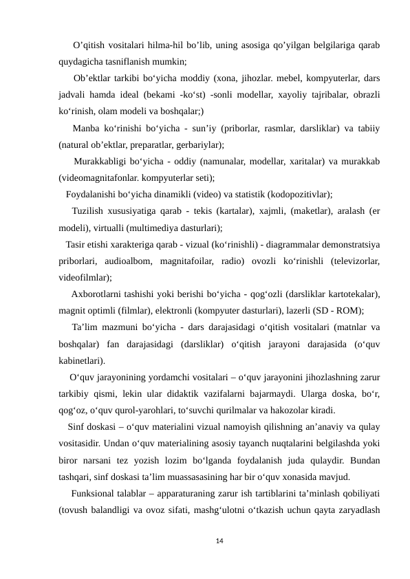     O’qitish vositalari hilma-hil bo’lib, uning asosiga qo’yilgan belgilariga qarab
quydagicha tasniflanish mumkin; 
    Ob’ektlar tarkibi bo‘yicha moddiy (xona, jihozlar. mebel, kompyuterlar, dars
jadvali hamda ideal (bekami -ko‘st) -sonli modellar, xayoliy tajribalar, obrazli
ko‘rinish, olam modeli va boshqalar;) 
   Manba ko‘rinishi bo‘yicha - sun’iy (priborlar, rasmlar, darsliklar) va tabiiy
(natural ob’ektlar, preparatlar, gerbariylar); 
    Murakkabligi bo‘yicha - oddiy (namunalar, modellar, xaritalar) va murakkab
(videomagnitafonlar. kompyuterlar seti);
   Foydalanishi bo‘yicha dinamikli (video) va statistik (kodopozitivlar); 
   Tuzilish xususiyatiga qarab - tekis (kartalar), xajmli, (maketlar), aralash (er
modeli), virtualli (multimediya dasturlari); 
   Tasir etishi xarakteriga qarab - vizual (ko‘rinishli) - diagrammalar demonstratsiya
priborlari,  audioalbom,  magnitafoilar,  radio)  ovozli  ko‘rinishli  (televizorlar,
videofilmlar); 
    Axborotlarni tashishi yoki berishi bo‘yicha - qog‘ozli (darsliklar kartotekalar),
magnit optimli (filmlar), elektronli (kompyuter dasturlari), lazerli (SD - ROM); 
   Ta’lim mazmuni bo‘yicha - dars darajasidagi o‘qitish vositalari (matnlar va
boshqalar)  fan  darajasidagi  (darsliklar)  o‘qitish  jarayoni  darajasida  (o‘quv
kabinetlari).
    O‘quv jarayonining yordamchi vositalari – o‘quv jarayonini jihozlashning zarur
tarkibiy qismi, lekin ular didaktik vazifalarni bajarmaydi. Ularga doska, bo‘r,
qog‘oz, o‘quv qurol-yarohlari, to‘suvchi qurilmalar va hakozolar kiradi. 
   Sinf doskasi – o‘quv materialini vizual namoyish qilishning an’anaviy va qulay
vositasidir. Undan o‘quv materialining asosiy tayanch nuqtalarini belgilashda yoki
biror  narsani  tez  yozish  lozim  bo‘lganda  foydalanish  juda  qulaydir.  Bundan
tashqari, sinf doskasi ta’lim muassasasining har bir o‘quv xonasida mavjud.
    Funksional talablar – apparaturaning zarur ish tartiblarini ta’minlash qobiliyati
(tovush balandligi va ovoz sifati, mashg‘ulotni o‘tkazish uchun qayta zaryadlash
14
