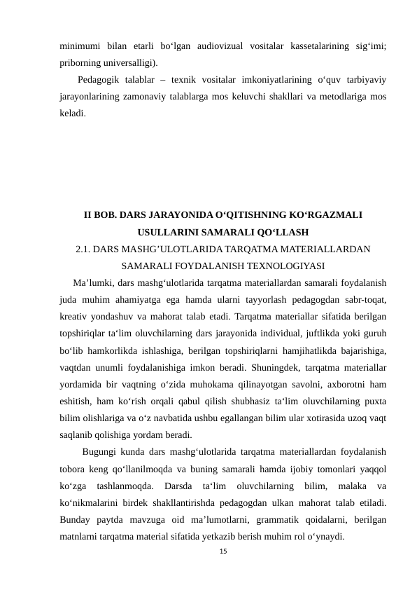 minimumi  bilan  etarli  bo‘lgan  audiovizual  vositalar  kassetalarining  sig‘imi;
priborning universalligi). 
   Pedagogik  talablar  –  texnik  vositalar  imkoniyatlarining  o‘quv  tarbiyaviy
jarayonlarining zamonaviy talablarga mos keluvchi shakllari va metodlariga mos
keladi.
II BOB. DARS JARAYONIDA O‘QITISHNING KO‘RGAZMALI
USULLARINI SAMARALI QO‘LLASH
2.1. DARS MASHG’ULOTLARIDA TARQATMA MATERIALLARDAN
SAMARALI FOYDALANISH TEXNOLOGIYASI
    Ma’lumki, dars mashg‘ulotlarida tarqatma materiallardan samarali foydalanish
juda  muhim  ahamiyatga  ega  hamda  ularni  tayyorlash  pedagogdan  sabr-toqat,
kreativ yondashuv va mahorat talab etadi. Tarqatma materiallar sifatida berilgan
topshiriqlar ta‘lim oluvchilarning dars jarayonida individual, juftlikda yoki guruh
bo‘lib hamkorlikda ishlashiga, berilgan topshiriqlarni hamjihatlikda bajarishiga,
vaqtdan unumli foydalanishiga imkon beradi. Shuningdek, tarqatma materiallar
yordamida bir vaqtning o‘zida muhokama qilinayotgan savolni, axborotni ham
eshitish, ham ko‘rish orqali qabul qilish shubhasiz ta‘lim oluvchilarning puxta
bilim olishlariga va o‘z navbatida ushbu egallangan bilim ular xotirasida uzoq vaqt
saqlanib qolishiga yordam beradi.
     Bugungi kunda dars mashg‘ulotlarida tarqatma materiallardan foydalanish
tobora keng qo‘llanilmoqda va buning samarali hamda ijobiy tomonlari yaqqol
ko‘zga  tashlanmoqda.  Darsda  ta‘lim  oluvchilarning  bilim,  malaka  va
ko‘nikmalarini birdek shakllantirishda pedagogdan ulkan mahorat talab etiladi.
Bunday  paytda  mavzuga  oid  ma’lumotlarni,  grammatik  qoidalarni,  berilgan
matnlarni tarqatma material sifatida yetkazib berish muhim rol o‘ynaydi.
15
