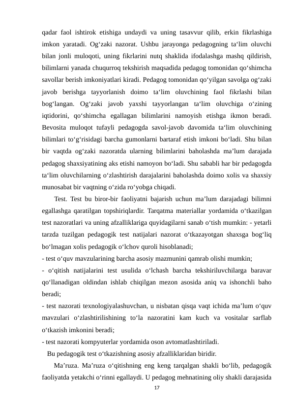 qadar faol ishtirok etishiga undaydi va uning tasavvur qilib, erkin fikrlashiga
imkon yaratadi. Og‘zaki nazorat. Ushbu jarayonga pedagogning ta‘lim oluvchi
bilan jonli muloqoti, uning fikrlarini nutq shaklida ifodalashga mashq qildirish,
bilimlarni yanada chuqurroq tekshirish maqsadida pedagog tomonidan qo‘shimcha
savollar berish imkoniyatlari kiradi. Pedagog tomonidan qo‘yilgan savolga og‘zaki
javob  berishga  tayyorlanish  doimo  ta‘lim  oluvchining  faol  fikrlashi  bilan
bog‘langan.  Og‘zaki  javob  yaxshi  tayyorlangan  ta‘lim  oluvchiga  o‘zining
iqtidorini,  qo‘shimcha  egallagan  bilimlarini  namoyish  etishga  ikmon  beradi.
Bevosita  muloqot  tufayli  pedagogda  savol-javob davomida ta‘lim  oluvchining
bilimlari to‘g‘risidagi barcha gumonlarni bartaraf etish imkoni bo‘ladi. Shu bilan
bir vaqtda og‘zaki nazoratda ularning bilimlarini baholashda ma’lum darajada
pedagog shaxsiyatining aks etishi namoyon bo‘ladi. Shu sababli har bir pedagogda
ta‘lim oluvchilarning o‘zlashtirish darajalarini baholashda doimo xolis va shaxsiy
munosabat bir vaqtning o‘zida ro‘yobga chiqadi.   
    Test. Test bu biror-bir faoliyatni bajarish uchun ma’lum darajadagi bilimni
egallashga qaratilgan topshiriqlardir. Tarqatma materiallar yordamida o‘tkazilgan
test nazoratlari va uning afzalliklariga quyidagilarni sanab o‘tish mumkin: - yetarli
tarzda tuzilgan pedagogik test natijalari nazorat o‘tkazayotgan shaxsga bog‘liq
bo‘lmagan xolis pedagogik o‘lchov quroli hisoblanadi; 
- test o‘quv mavzularining barcha asosiy mazmunini qamrab olishi mumkin; 
-  o‘qitish  natijalarini  test  usulida  o‘lchash  barcha  tekshiriluvchilarga  baravar
qo‘llanadigan oldindan ishlab chiqilgan mezon asosida aniq va ishonchli baho
beradi; 
- test nazorati texnologiyalashuvchan, u nisbatan qisqa vaqt ichida ma’lum o‘quv
mavzulari  o‘zlashtirilishining  to‘la  nazoratini  kam  kuch  va  vositalar  sarflab
o‘tkazish imkonini beradi; 
- test nazorati kompyuterlar yordamida oson avtomatlashtiriladi. 
   Bu pedagogik test o‘tkazishning asosiy afzalliklaridan biridir. 
    Ma’ruza. Ma’ruza o‘qitishning eng keng tarqalgan shakli bo‘lib, pedagogik
faoliyatda yetakchi o‘rinni egallaydi. U pedagog mehnatining oliy shakli darajasida
17
