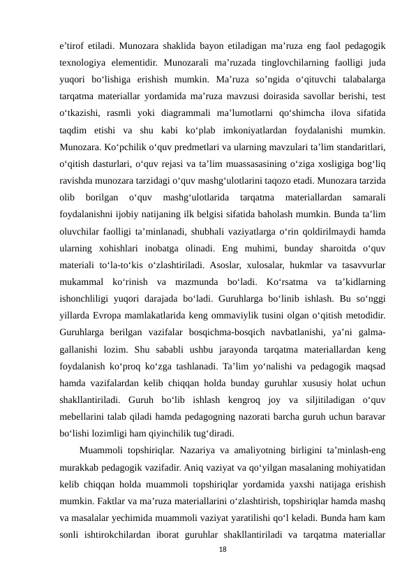 e’tirof etiladi. Munozara shaklida bayon etiladigan ma’ruza eng faol pedagogik
texnologiya  elementidir.  Munozarali  ma’ruzada  tinglovchilarning  faolligi  juda
yuqori  bo‘lishiga  erishish  mumkin.  Ma’ruza  so’ngida  o‘qituvchi  talabalarga
tarqatma materiallar yordamida ma’ruza mavzusi doirasida savollar berishi, test
o‘tkazishi,  rasmli  yoki  diagrammali  ma’lumotlarni  qo‘shimcha  ilova  sifatida
taqdim  etishi  va  shu  kabi  ko‘plab  imkoniyatlardan  foydalanishi  mumkin.
Munozara. Ko‘pchilik o‘quv predmetlari va ularning mavzulari ta’lim standaritlari,
o‘qitish dasturlari, o‘quv rejasi va ta’lim muassasasining o‘ziga xosligiga bog‘liq
ravishda munozara tarzidagi o‘quv mashg‘ulotlarini taqozo etadi. Munozara tarzida
olib  borilgan  o‘quv  mashg‘ulotlarida  tarqatma  materiallardan  samarali
foydalanishni ijobiy natijaning ilk belgisi sifatida baholash mumkin. Bunda ta’lim
oluvchilar faolligi ta’minlanadi, shubhali vaziyatlarga o‘rin qoldirilmaydi hamda
ularning  xohishlari  inobatga  olinadi.  Eng  muhimi,  bunday  sharoitda  o‘quv
materiali  to‘la-to‘kis o‘zlashtiriladi. Asoslar, xulosalar, hukmlar va tasavvurlar
mukammal  ko‘rinish  va  mazmunda  bo‘ladi.  Ko‘rsatma  va  ta’kidlarning
ishonchliligi  yuqori  darajada  bo‘ladi. Guruhlarga bo‘linib ishlash.  Bu so‘nggi
yillarda Evropa mamlakatlarida keng ommaviylik tusini olgan o‘qitish metodidir.
Guruhlarga  berilgan  vazifalar  bosqichma-bosqich  navbatlanishi,  ya’ni  galma-
gallanishi  lozim.  Shu  sababli  ushbu  jarayonda  tarqatma  materiallardan  keng
foydalanish ko‘proq ko‘zga tashlanadi. Ta’lim yo‘nalishi va pedagogik maqsad
hamda vazifalardan kelib chiqqan holda bunday guruhlar xususiy holat uchun
shakllantiriladi.  Guruh  bo‘lib  ishlash  kengroq  joy  va  siljitiladigan  o‘quv
mebellarini talab qiladi hamda pedagogning nazorati barcha guruh uchun baravar
bo‘lishi lozimligi ham qiyinchilik tug‘diradi. 
    Muammoli topshiriqlar. Nazariya va amaliyotning birligini ta’minlash-eng
murakkab pedagogik vazifadir. Aniq vaziyat va qo‘yilgan masalaning mohiyatidan
kelib chiqqan holda muammoli topshiriqlar yordamida yaxshi natijaga erishish
mumkin. Faktlar va ma’ruza materiallarini o‘zlashtirish, topshiriqlar hamda mashq
va masalalar yechimida muammoli vaziyat yaratilishi qo‘l keladi. Bunda ham kam
sonli  ishtirokchilardan  iborat  guruhlar  shakllantiriladi  va  tarqatma  materiallar
18
