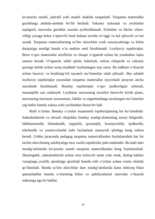ko‘pincha rasmli, jadvalli yoki matnli shaklda tarqatiladi. Tarqatma materiallar
guruhlarga  alohida-alohida  bo‘lib  beriladi.  Yakuniy  xulosalar  va  yechimlar
topilgach, mavzular guruhlar orasida ayirboshlanadi. Echimlar va fikrlar xilma-
xilligi yuzaga kelsa o‘qituvchi bosh hakam tarzida so‘nggi va hal qiluvchi so‘zni
aytadi. Tarqatma materiallarning ta’lim oluvchilar yosh xususiyatlariga va bilim
darajasiga mosligi bunda o‘ta muhim omil hisoblanadi. Loyihaviy topshiriqlar.
Biror o‘quv materialini atroflicha va chuqur o‘rganish uchun bu yondashuv katta
samara beradi. O‘rganish, tahlil qilish, baholash, xulosa chiqarish va yakuniy
qarorga kelish uchun uzoq muddatli loyihalangan reja zarur. Bu tadbimi o‘tkazish
uchun bazaviy va boshlang‘ich tayanch ma‘lumotlar talab qilinadi. Shu sababli
loyihaviy topshiriqlar yuzasidan tarqatma materiallar tayyorlash jarayoni ancha
murakkab  hisoblanadi.  Bunday  topshiriqlar  o‘quv  ijodkorligini  oshiradi,
mustaqillik sari etaklaydi. Loyihalar mavzuning tavsifini beruvchi kirish qismi,
mavzuning muxtasar asosnomasi, faktlar va argumentlarga asoslangan ma’lumotlar
yig‘indisi hamda xulosa yoki yechimdan iborat bo‘ladi. 
     Rolli o‘yinlar. Bunday o‘yinlar muammoli topshiriqlaming bir ko‘rinishidir.
Sahnalashtirish va obrazli chiqishlar bunday mashg‘ulotlaming asosiy belgisidir.
Ishbilarmonlik,  bilimdonlik,  topqirlik,  quvnoqlik,  hozirjavoblik,  ijodkorlik,
ishchanlik  va  yaratuvchanlik  kabi  fazilatlami  namoyish  qilishga  keng  imkon
beradi. Ushbu jarayonda pedagog tarqatma materriallardan foydalanishda har bir
taclim oluvchining salohiyatiga mos vazifa topshirishi juda muhimdir. Bu kabi dars
mashg‘ulotlarida  ko‘pincha  rasmli  tarqatma  materiallardan  keng  foydalaniladi.
Shuningdek, sahnalashtirish uchun mos keluvchi matn yoki ertak, dialog kabilar
varaqlarga yozilib, qismlarga ajratiladi hamda rolli o‘yinlar uchun vosita sifatida
qo‘llaniladi. Bunda ta‘lim oluvchilar dars mashg‘ulotlarida katta ishtiyoq bilan
qatnashadilar  hamda  o‘zlarining  bilim  va  qobiliyatlarini  sinovdan  o‘tkazish
imkoniga ega bo‘ladilar.
19
