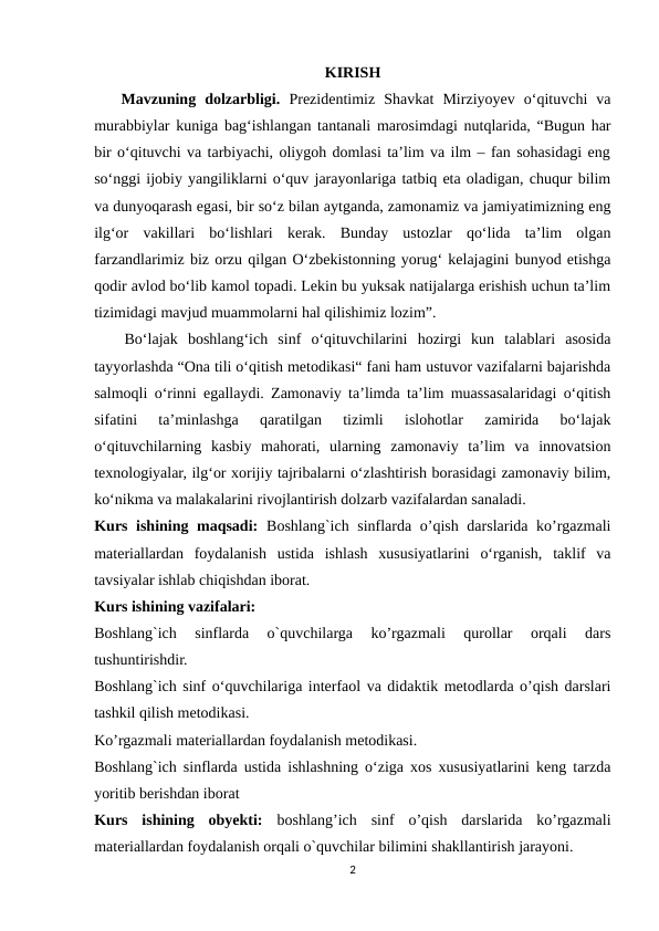 KIRISH
   Mavzuning  dolzarbligi. Prеzidеntimiz  Shаvkаt  Mirziyоyеv  о‘qituvchi  vа
murаbbiylаr kunigа bаg‘ishlаngаn tаntаnаli mаrоsimdаgi nutqlаridа, “Bugun hаr
bir о‘qituvchi vа tаrbiyаchi, оliygоh dоmlаsi tа’lim vа ilm – fаn sоhаsidаgi еng
sо‘nggi ijоbiy yаngiliklаrni о‘quv jаrаyоnlаrigа tаtbiq еtа оlаdigаn, chuqur bilim
vа dunyоqаrаsh еgаsi, bir sо‘z bilаn аytgаndа, zаmоnаmiz vа jаmiyаtimizning еng
ilg‘оr  vаkillаri  bо‘lishlаri  kеrаk.  Bundаy  ustоzlаr  qо‘lidа  tа’lim  оlgаn
fаrzаndlаrimiz biz оrzu qilgаn О‘zbеkistоnning yоrug‘ kеlаjаgini bunyоd еtishgа
qоdir аvlоd bо‘lib kаmоl tоpаdi. Lеkin bu yuksаk nаtijаlаrgа еrishish uchun tа’lim
tizimidаgi mаvjud muаmmоlаrni hаl qilishimiz lоzim”.
   Bo‘lajak  boshlang‘ich  sinf  o‘qituvchilarini  hozirgi  kun  talablari  asosida
tayyorlashda “Ona tili o‘qitish metodikasi“ fani ham ustuvor vazifalarni bajarishda
salmoqli o‘rinni egallaydi. Zamonaviy ta’limda ta’lim muassasalaridagi o‘qitish
sifatini  ta’minlashga  qaratilgan  tizimli  islohotlar  zamirida  bo‘lajak
o‘qituvchilarning  kasbiy  mahorati,  ularning  zamonaviy  ta’lim  va  innovatsion
texnologiyalar, ilg‘or xorijiy tajribalarni o‘zlashtirish borasidagi zamonaviy bilim,
ko‘nikma va malakalarini rivojlantirish dolzarb vazifalardan sanaladi. 
Kurs ishining maqsadi: Boshlang`ich sinflarda o’qish darslarida ko’rgazmali
materiallardan  foydalanish  ustida  ishlash  xususiyatlarini  o‘rganish,  taklif  va
tavsiyalar ishlab chiqishdan iborat.
Kurs ishining vazifalari: 
Boshlang`ich  sinflarda  o`quvchilarga  ko’rgazmali  qurollar  orqali  dars
tushuntirishdir. 
Boshlang`ich sinf o‘quvchilariga interfaol va didaktik metodlarda o’qish darslari
tashkil qilish metodikasi. 
Ko’rgazmali materiallardan foydalanish metodikasi.
Boshlang`ich sinflarda ustida ishlashning o‘ziga xos xususiyatlarini keng tarzda
yoritib berishdan iborat 
Kurs  ishining  obyekti: boshlang’ich  sinf  o’qish  darslarida  ko’rgazmali
materiallardan foydalanish orqali o`quvchilar bilimini shakllantirish jarayoni. 
2
