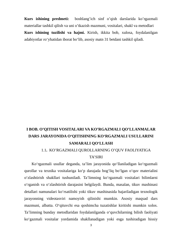 Kurs  ishining  predmeti:  boshlang’ich  sinf  o’qish  darslarida  ko’rgazmali
materiallar tashkil qilish va uni o’tkazish mazmuni, vositalari, shakl va metodlari
Kurs  ishining  tuzilishi  vа  hаjmi. Kirish,  ikkitа  bоb,  xulоsа,  fоydаlаnilgаn
аdаbiyоtlаr rоʻyhаtidan iborat bo‘lib, asosiy matn 31 betdani tashkil qiladi.
I BOB. O’QITISH VOSITALARI VA KO’RGAZMALI QO’LLANMALAR
DARS JARAYONIDA O‘QITISHNING KO‘RGAZMALI USULLARINI
SAMARALI QO‘LLASH
1.1.  KO’RGAZMALI QUROLLARNING O’QUV FAOLIYATIGA
TA’SIRI
    Ko‘rgazmali usullar deganda, ta’lim jarayonida qo‘llaniladigan ko‘rgazmali
qurollar va texnika vositalariga ko‘p darajada bog‘liq bo‘lgan o‘quv materialini
o‘zlashtirish  shakllari  tushuniladi.  Ta’limning  ko‘rgazmali  vositalari  bilimlarni
o‘rganish va o‘zlashtirish darajasini belgilaydi. Bunda, masalan, tikuv mashinasi
detallari namunalari ko‘rsatilishi yoki tikuv mashinasida bajariladigan texnologik
jarayonning  videotasviri  namoyish  qilinishi  mumkin.  Asosiy  maqsad  dars
mazmuni, albatta. O‘qituvchi esa qoshimcha tuzatishlar kiritishi mumkin xolos.
Ta’limning bunday metodlaridan foydalanilganda o‘quvchilarning bilish faoliyati
ko‘gazmali  vositalar  yordamida  shakllanadigan  yoki  esga  tushiradigan  hissiy
3
