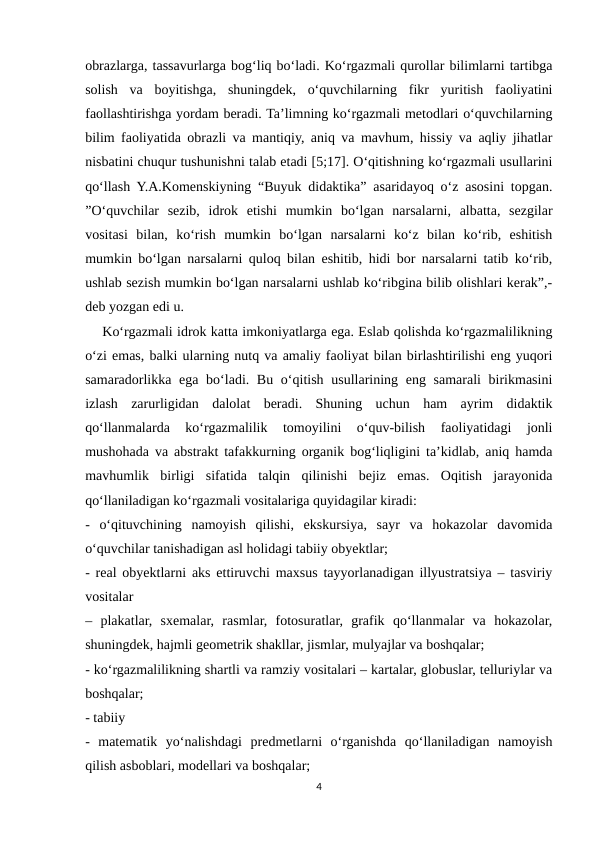 obrazlarga, tassavurlarga bog‘liq bo‘ladi. Ko‘rgazmali qurollar bilimlarni tartibga
solish  va  boyitishga,  shuningdek,  o‘quvchilarning  fikr  yuritish  faoliyatini
faollashtirishga yordam beradi. Ta’limning ko‘rgazmali metodlari o‘quvchilarning
bilim faoliyatida obrazli va mantiqiy, aniq va mavhum, hissiy va aqliy jihatlar
nisbatini chuqur tushunishni talab etadi [5;17]. O‘qitishning ko‘rgazmali usullarini
qo‘llash Y.A.Komenskiyning “Buyuk didaktika” asaridayoq o‘z asosini topgan.
”O‘quvchilar  sezib,  idrok  etishi  mumkin  bo‘lgan  narsalarni,  albatta,  sezgilar
vositasi  bilan,  ko‘rish  mumkin  bo‘lgan  narsalarni  ko‘z  bilan  ko‘rib,  eshitish
mumkin bo‘lgan narsalarni quloq bilan eshitib, hidi bor narsalarni tatib ko‘rib,
ushlab sezish mumkin bo‘lgan narsalarni ushlab ko‘ribgina bilib olishlari kerak”,-
deb yozgan edi u. 
    Ko‘rgazmali idrok katta imkoniyatlarga ega. Eslab qolishda ko‘rgazmalilikning
o‘zi emas, balki ularning nutq va amaliy faoliyat bilan birlashtirilishi eng yuqori
samaradorlikka ega bo‘ladi. Bu o‘qitish usullarining eng samarali birikmasini
izlash  zarurligidan  dalolat  beradi.  Shuning  uchun  ham  ayrim  didaktik
qo‘llanmalarda  ko‘rgazmalilik  tomoyilini  o‘quv-bilish  faoliyatidagi  jonli
mushohada va abstrakt tafakkurning organik bog‘liqligini ta’kidlab, aniq hamda
mavhumlik  birligi  sifatida  talqin  qilinishi  bejiz  emas.  Oqitish  jarayonida
qo‘llaniladigan ko‘rgazmali vositalariga quyidagilar kiradi: 
-  o‘qituvchining  namoyish  qilishi,  ekskursiya,  sayr  va  hokazolar  davomida
o‘quvchilar tanishadigan asl holidagi tabiiy obyektlar; 
- real obyektlarni aks ettiruvchi maxsus tayyorlanadigan illyustratsiya – tasviriy
vositalar 
–  plakatlar,  sxemalar,  rasmlar,  fotosuratlar,  grafik  qo‘llanmalar  va  hokazolar,
shuningdek, hajmli geometrik shakllar, jismlar, mulyajlar va boshqalar; 
- ko‘rgazmalilikning shartli va ramziy vositalari – kartalar, globuslar, telluriylar va
boshqalar; 
- tabiiy 
-  matematik  yo‘nalishdagi  predmetlarni  o‘rganishda  qo‘llaniladigan  namoyish
qilish asboblari, modellari va boshqalar; 
4
