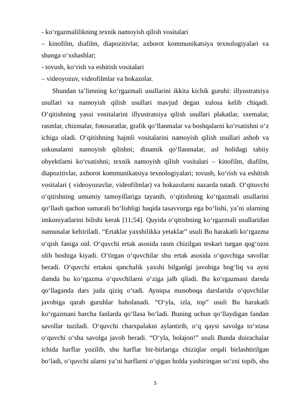 - ko‘rgazmalilikning texnik namoyish qilish vositalari 
–  kinofilm,  diafilm,  diapozitivlar,  axborot  kommunikatsiya  texnologiyalari  va
shunga o‘xshashlar; 
- tovush, ko‘rish va eshitish vositalari 
– videoyozuv, videofilmlar va hokazolar. 
    Shundan ta’limning ko‘rgazmali usullarini ikkita kichik guruhi: illyustratsiya
usullari  va  namoyish  qilish  usullari  mavjud  degan  xulosa  kelib  chiqadi.
O‘qitishning  yassi  vositalarini  illyustratsiya  qilish  usullari  plakatlar,  sxemalar,
rasmlar, chizmalar, fotosuratlar, grafik qo‘llanmalar va boshqalarni ko‘rsatishni o‘z
ichiga oladi. O‘qitishning hajmli vositalarini namoyish qilish usullari asbob va
uskunalarni  namoyish  qilishni;  dinamik  qo‘llanmalar,  asl  holidagi  tabiiy
obyektlarni ko‘rsatishni; texnik namoyish qilish vositalari – kinofilm, diafilm,
diapozitivlar, axborot kommunikatsiya texnologiyalari; tovush, ko‘rish va eshitish
vositalari ( videoyozuvlar, videofilmlar) va hokazolarni nazarda tutadi. O‘qituvchi
o‘qitishning umumiy tamoyillariga tayanib, o‘qitishning ko‘rgazmali  usullarini
qo‘llash qachon samarali bo‘lishligi haqida tasavvurga ega bo‘lishi, ya’ni ularning
imkoniyatlarini bilishi kerak [11;54]. Quyida o‘qitishning ko‘rgazmali usullaridan
namunalar keltiriladi. “Ertaklar yaxshilikka yetaklar” usuli Bu harakatli ko‘rgazma
o‘qish faniga oid. O‘quvchi ertak asosida rasm chizilgan teskari turgan qog‘ozni
olib boshiga kiyadi. O‘tirgan o‘quvchilar shu ertak asosida o‘quvchiga savollar
beradi. O‘quvchi  ertakni  qanchalik yaxshi  bilganlgi  javobiga  bog‘liq va  ayni
damda bu ko‘rgazma o‘quvchilarni o‘ziga jalb qiladi. Bu ko‘rgazmani darsda
qo‘llaganda  dars  juda  qiziq  o‘tadi.  Ayniqsa  musoboqa  darslarida  o‘quvchilar
javobiga  qarab  guruhlar  baholanadi.  “O‘yla,  izla,  top”  usuli  Bu  harakatli
ko‘rgazmani barcha fanlarda qo‘llasa bo‘ladi. Buning uchun qo‘llaydigan fandan
savollar tuziladi. O‘quvchi charxpalakni aylantirib, o‘q qaysi  savolga to‘xtasa
o‘quvchi o‘sha savolga javob beradi. “O‘yla, bolajon!” usuli Bunda doirachalar
ichida  harflar  yozilib,  shu  harflar  bir-birlariga  chiziqlar  orqali  birlashtirilgan
bo‘ladi, o‘quvchi ularni ya’ni harflarni o‘qigan holda yashiringan so‘zni topib, shu
5

