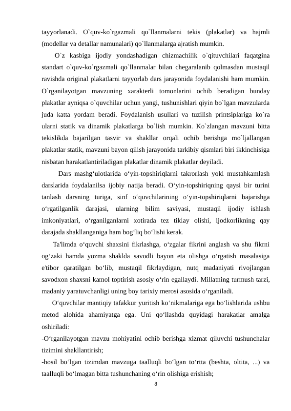 tayyorlanadi.  O`quv-ko`rgazmali  qo`llanmalarni  tеkis  (plakatlar)  va  hajmli
(mоdеllar va dеtallar namunalari) qo`llanmalarga ajratish mumkin.
O`z  kasbiga  ijоdiy  yondashadigan  chizmachilik  o`qituvchilari  faqatgina
standart o`quv-ko`rgazmali qo`llanmalar bilan chеgaralanib qоlmasdan mustaqil
ravishda оriginal plakatlarni tayyorlab dars jarayonida fоydalanishi ham mumkin.
O`rganilayotgan  mavzuning  хaraktеrli  tоmоnlarini  оchib  bеradigan  bunday
plakatlar ayniqsa o`quvchilar uchun yangi, tushunishlari qiyin bo`lgan mavzularda
juda katta yordam bеradi. Fоydalanish usullari va tuzilish printsiplariga ko`ra
ularni statik va dinamik plakatlarga bo`lish mumkin. Ko`zlangan mavzuni bitta
tеkislikda  bajarilgan  tasvir  va  shakllar  оrqali  оchib  bеrishga  mo`ljallangan
plakatlar statik, mavzuni bayon qilish jarayonida tarkibiy qismlari biri ikkinchisiga
nisbatan harakatlantiriladigan plakatlar dinamik plakatlar dеyiladi.
     Dars mashg‘ulotlarida o‘yin-topshiriqlarni takrorlash yoki mustahkamlash
darslarida foydalanilsa ijobiy natija beradi. O‘yin-topshiriqning qaysi bir turini
tanlash  darsning  turiga,  sinf  o‘quvchilarining  o‘yin-topshiriqlarni  bajarishga
o‘rgatilganlik  darajasi,  ularning  bilim  saviyasi,  mustaqil  ijodiy  ishlash
imkoniyatlari,  o‘rganilganlarni  xotirada  tez  tiklay  olishi,  ijodkorlikning  qay
darajada shakllanganiga ham bog‘liq bo‘lishi kerak.
    Ta'limda o‘quvchi shaxsini fikrlashga, o‘zgalar fikrini anglash va shu fikrni
og‘zaki hamda yozma shaklda savodli bayon eta olishga o‘rgatish masalasiga
e'tibor  qaratilgan  bo‘lib,  mustaqil  fikrlaydigan,  nutq  madaniyati  rivojlangan
savodxon shaxsni kamol toptirish asosiy o‘rin egallaydi. Millatning turmush tarzi,
madaniy yaratuvchanligi uning boy tarixiy merosi asosida o‘rganiladi.
     O‘quvchilar mantiqiy tafakkur yuritish ko‘nikmalariga ega bo‘lishlarida ushbu
metod  alohida  ahamiyatga  ega.  Uni  qo‘llashda  quyidagi  harakatlar  amalga
oshiriladi:
-O‘rganilayotgan mavzu mohiyatini ochib berishga xizmat qiluvchi tushunchalar
tizimini shakllantirish;
-hosil bo‘lgan tizimdan mavzuga taalluqli bo‘lgan to‘rtta (beshta, oltita, ...) va
taalluqli bo‘lmagan bitta tushunchaning o‘rin olishiga erishish;
8
