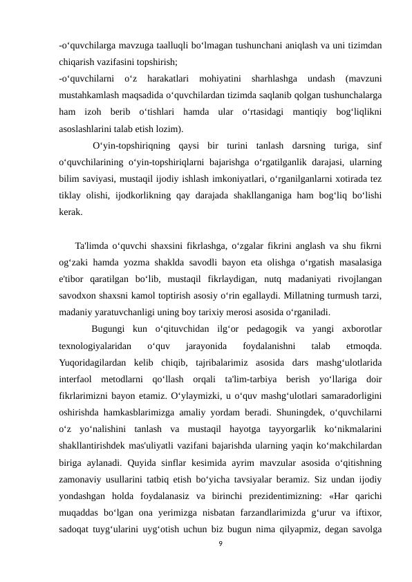 -o‘quvchilarga mavzuga taalluqli bo‘lmagan tushunchani aniqlash va uni tizimdan
chiqarish vazifasini topshirish;
-o‘quvchilarni  o‘z  harakatlari  mohiyatini  sharhlashga  undash  (mavzuni
mustahkamlash maqsadida o‘quvchilardan tizimda saqlanib qolgan tushunchalarga
ham  izoh  berib  o‘tishlari  hamda  ular  o‘rtasidagi  mantiqiy  bog‘liqlikni
asoslashlarini talab etish lozim).
 
   O‘yin-topshiriqning  qaysi  bir  turini  tanlash  darsning  turiga,  sinf
o‘quvchilarining o‘yin-topshiriqlarni bajarishga o‘rgatilganlik darajasi, ularning
bilim saviyasi, mustaqil ijodiy ishlash imkoniyatlari, o‘rganilganlarni xotirada tez
tiklay olishi, ijodkorlikning qay darajada shakllanganiga  ham  bog‘liq bo‘lishi
kerak.
    Ta'limda o‘quvchi shaxsini fikrlashga, o‘zgalar fikrini anglash va shu fikrni
og‘zaki hamda yozma shaklda savodli bayon eta olishga o‘rgatish masalasiga
e'tibor  qaratilgan  bo‘lib,  mustaqil  fikrlaydigan,  nutq  madaniyati  rivojlangan
savodxon shaxsni kamol toptirish asosiy o‘rin egallaydi. Millatning turmush tarzi,
madaniy yaratuvchanligi uning boy tarixiy merosi asosida o‘rganiladi. 
 
   Bugungi  kun  o‘qituvchidan  ilg‘or  pedagogik  va  yangi  axborotlar
texnologiyalaridan  o‘quv  jarayonida  foydalanishni  talab  etmoqda.
Yuqoridagilardan  kelib  chiqib,  tajribalarimiz  asosida  dars  mashg‘ulotlarida
interfaol  metodlarni  qo‘llash  orqali  ta'lim-tarbiya  berish  yo‘llariga  doir
fikrlarimizni bayon etamiz. O‘ylaymizki, u o‘quv mashg‘ulotlari samaradorligini
oshirishda hamkasblarimizga amaliy yordam beradi. Shuningdek, o‘quvchilarni
o‘z  yo‘nalishini  tanlash  va  mustaqil  hayotga  tayyorgarlik  ko‘nikmalarini
shakllantirishdek mas'uliyatli vazifani bajarishda ularning yaqin ko‘makchilardan
biriga  aylanadi.  Quyida sinflar  kesimida  ayrim  mavzular  asosida  o‘qitishning
zamonaviy usullarini tatbiq etish bo‘yicha tavsiyalar beramiz. Siz undan ijodiy
yondashgan  holda  foydalanasiz  va  birinchi  prezidentimizning:  «Har  qarichi
muqaddas  bo‘lgan  ona  yerimizga  nisbatan  farzandlarimizda  g‘urur  va  iftixor,
sadoqat tuyg‘ularini uyg‘otish uchun biz bugun nima qilyapmiz, degan savolga
9

