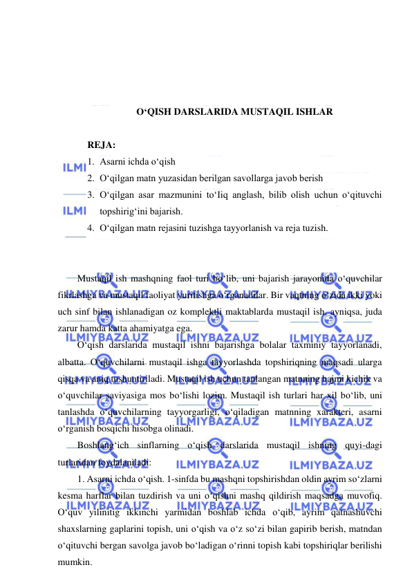  
 
 
 
 
 
O‘QISH DARSLARIDA MUSTAQIL ISHLAR 
 
REJA:  
1. Asarni ichda o‘qish 
2. O‘qilgan matn yuzasidan berilgan savollarga javob berish 
3. O‘qilgan asar mazmunini to‘Iiq anglash, bilib olish uchun o‘qituvchi 
topshirig‘ini bajarish. 
4. O‘qilgan matn rejasini tuzishga tayyorlanish va reja tuzish. 
 
 
Mustaqil ish mashqning faol turi bo‘lib, uni bajarish jarayonida o‘quvchilar 
fikrlashga va mustaqil faoliyat yuritishga o‘rganadilar. Bir vaqtning o‘zida ikki yoki 
uch sinf bilan ishlanadigan oz komplektli maktablarda mustaqil ish, ayniqsa, juda 
zarur hamda katta ahamiyatga ega. 
O‘qish darslarida mustaqil ishni bajarishga bolalar taxminiy tayyorlanadi, 
albatta. O‘quvchilarni mustaqil ishga tayyorlashda topshiriqning maqsadi ularga 
qisqa va aniq tushuntiriladi. Mustaqil ish uchun tanlangan matnning hajmi kichik va 
o‘quvchilar saviyasiga mos bo‘lishi lozim. Mustaqil ish turlari har xil bo‘lib, uni 
tanlashda o‘quvchilarning tayyorgarligi, o‘qiladigan matnning xarakteri, asarni 
o‘rganish bosqichi hisobga olinadi. 
Boshlang‘ich sinflarning o‘qish darslarida mustaqil ishning quyi-dagi 
turlaridan foydalaniladi: 
1. Asarni ichda o‘qish. 1-sinfda bu mashqni topshirishdan oldin ayrim so‘zlarni 
kesma harflar bilan tuzdirish va uni o‘qishni mashq qildirish maqsadga muvofiq. 
O‘quv yilinitig ikkinchi yarmidan boshlab ichda o‘qib, ayrim qatnashuvchi 
shaxslarning gaplarini topish, uni o‘qish va o‘z so‘zi bilan gapirib berish, matndan 
o‘qituvchi bergan savolga javob bo‘ladigan o‘rinni topish kabi topshiriqlar berilishi 
mumkin. 
