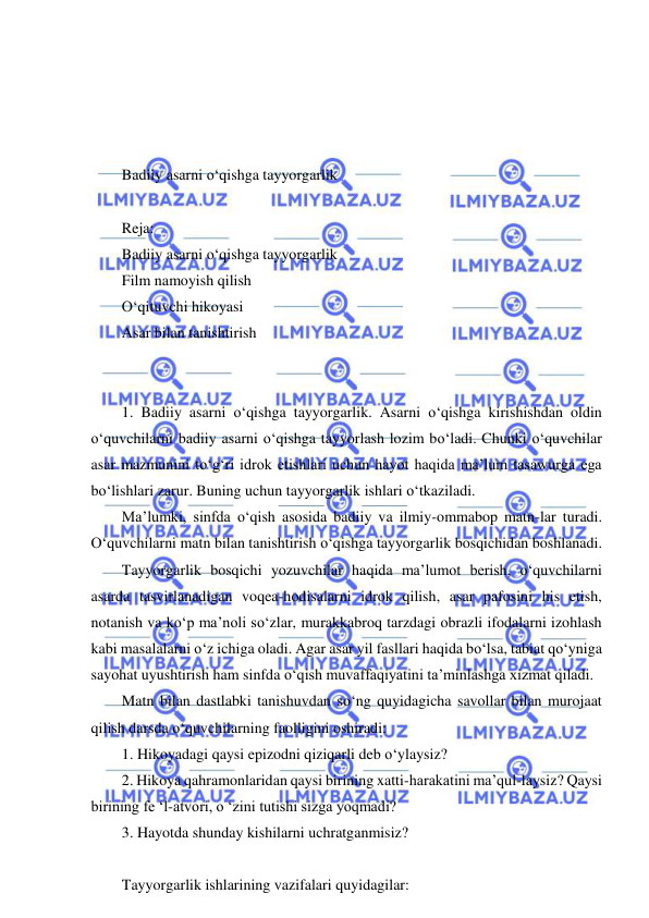  
 
 
 
 
 
Badiiy asarni o‘qishga tayyorgarlik 
 
Reja: 
Badiiy asarni o‘qishga tayyorgarlik 
Film namoyish qilish 
O‘qituvchi hikoyasi 
Asar bilan tanishtirish 
 
 
1. Badiiy asarni o‘qishga tayyorgarlik. Asarni o‘qishga kirishishdan oldin 
o‘quvchilarni badiiy asarni o‘qishga tayyorlash lozim bo‘ladi. Chunki o‘quvchilar 
asar mazmunini to‘g‘ri idrok etishlari uchun hayot haqida ma’lum tasawurga ega 
bo‘lishlari zarur. Buning uchun tayyorgarlik ishlari o‘tkaziladi. 
Ma’lumki, sinfda o‘qish asosida badiiy va ilmiy-ommabop matn-lar turadi. 
O‘quvchilarni matn bilan tanishtirish o‘qishga tayyorgarlik bosqichidan boshlanadi. 
Tayyorgarlik bosqichi yozuvchilar haqida ma’lumot berish, o‘quvchilarni 
asarda tasvirlanadigan voqea-hodisalarni idrok qilish, asar pafosini his etish, 
notanish va ko‘p ma’noli so‘zlar, murakkabroq tarzdagi obrazli ifodalarni izohlash 
kabi masalalarni o‘z ichiga oladi. Agar asar yil fasllari haqida bo‘lsa, tabiat qo‘yniga 
sayohat uyushtirish ham sinfda o‘qish muvaffaqiyatini ta’minlashga xizmat qiladi. 
Matn bilan dastlabki tanishuvdan so‘ng quyidagicha savollar bilan murojaat 
qilish darsda o‘quvchilarning faolligini oshiradi: 
1. Hikoyadagi qaysi epizodni qiziqarli deb o‘ylaysiz? 
2. Hikoya qahramonlaridan qaysi birining xatti-harakatini ma’qul-laysiz? Qaysi 
birining fe ‘l-atvori, o ‘zini tutishi sizga yoqmadi? 
3. Hayotda shunday kishilarni uchratganmisiz?  
 
Tayyorgarlik ishlarining vazifalari quyidagilar: 
