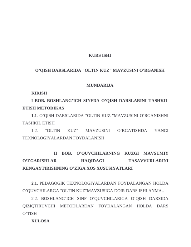 KURS ISHI
O’QISH DARSLARIDA "OLTIN KUZ" MAVZUSINI O’RGANISH
MUNDARIJA
KIRISH
I BOB. BOSHLANG’ICH SINFDA O’QISH DARSLARINI TASHKIL
ETISH METODIKAS
1.1. O’QISH DARSLARIDA "OLTIN KUZ "MAVZUSINI O’RGANISHNI
TASHKIL ETISH
1.2.  "OLTIN  KUZ"  MAVZUSINI  O’RGATISHDA  YANGI
TEXNOLOGIYALARDAN FOYDALANISH 
 
    II  BOB.  O’QUVCHILARNING  KUZGI  MAVSUMIY
O’ZGARISHLAR
 
HAQIDAGI
 
TASAVVURLARINI
KENGAYTIRISHNING O’ZIGA XOS XUSUSIYATLARI
2.1. PEDAGOGIK TEXNOLOGIYALARDAN FOYDALANGAN HOLDA
O’QUVCHILARGA "OLTIN KUZ"MAVZUSIGA DOIR DARS ISHLANMA.. 
2.2.  BOSHLANG’ICH  SINF  O’QUVCHILARIGA  O’QISH  DARSIDA
QIZIQTIRUVCHI  METODLARDAN  FOYDALANGAN  HOLDA  DARS
O’TISH
XULOSA
