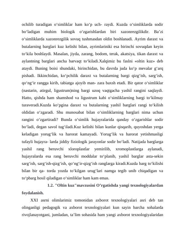 ochilib turadigan o‘simliklar ham ko‘p uch-  raydi. Kuzda o‘simliklarda sodir
bo‘ladigan  muhim  biologik  o‘zgarishlardan  biri  xazonrezgilikdir.  Ba’zi
o‘simliklarda xazonrezgilik sovuq tushmasdan oldin boshlanadi. Ayrim daraxt va
butalarning barglari kuz kelishi bilan, ayrimlariniki esa birinchi sovuqdan keyin
to‘kila boshlaydi. Masalan, jiyda, zarang, bodom, terak, akatsiya, tikan daraxt va
aylantning barglari ancha barvaqt to‘kiladi.Xalqimiz bu faslni «oltin kuz» deb
ataydi. Buning boisi shundaki, birinchidan, bu davrda juda ko‘p mevalar g‘arq
pishadi. Ikkinchidan, ko‘pchilik daraxt va butalarning bargi qizg‘ish, sarg‘ish,
qo‘ng‘ir rangga kirib, tabiatga ajoyib man- zara baxsh etadi. Bir qator o‘simliklar
(nastarin, atirgul, ligustrum)ning bargi uzoq vaqtgacha yashil rangini saqlaydi.
Hatto, qishda ham shamshod va ligustrum kabi o‘simliklarning bargi to‘kilmay
turaveradi.Kuzda ko‘pgina daraxt va butalarning yashil barglari rangi to‘kilish
oldidan  o‘zgaradi.  Shu  munosabat  bilan  o‘simliklarning  barglari  nima  uchun
rangini  o‘zgartiradi?  Bunda  o‘simlik  hujayralarida  qanday  o‘zgarishlar  sodir
bo‘ladi, degan savol tug‘iladi.Kuz kelishi bilan kunlar qisqarib, quyoshdan yerga
keladigan  yorug‘lik  va  harorat  kamayadi.  Yorug‘lik  va  harorat  yetishmasligi
tufayli hujayra- larda jiddiy fiziologik jarayonlar sodir bo‘ladi. Natijada barglarga
yashil  rang  beruvchi  xloroplastlar  yemirilib,  xromoplastlarga  aylanadi,
hujayralarda  esa  rang  beruvchi  moddalar  to‘planib,  yashil  barglar  asta-sekin
sarg‘ish, sarg‘ish-qizg‘ish, qo‘ng‘ir-qizg‘ish ranglarga kiradi.Kuzda barg to‘kilishi
bilan bir qa- torda yozda to‘kilgan urug‘lari namga tegib unib chiqadigan va
to‘pbarg hosil qiladigan o‘simliklar ham kam emas.
              1.2. "Oltin kuz"mavzusini O’rgatishda yangi texnologiyalardan
foydalanish.
XXI  asrni  olimlarimiz  tomonidan  axborot  texnologiyalari  asri  deb  tan
olinganligi  pedagogik  va  axborot  texnologiyalari  kun  sayin  barcha  sohalarda
rivojlanayotgani, jumladan, ta’lim sohasida ham yangi axborot texnologiyalaridan
