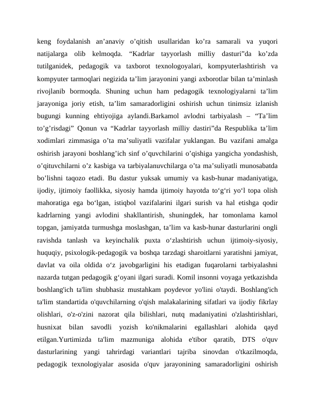keng  foydalanish  an’anaviy  o’qitish  usullaridan  ko’ra  samarali  va  yuqori
natijalarga  olib  kelmoqda.  “Kadrlar  tayyorlash  milliy  dasturi”da  ko’zda
tutilganidek,  pedagogik  va  taxborot  texnologoyalari,  kompyuterlashtirish  va
kompyuter tarmoqlari negizida ta’lim jarayonini yangi axborotlar bilan ta’minlash
rivojlanib  bormoqda.  Shuning  uchun  ham  pedagogik  texnologiyalarni  ta’lim
jarayoniga  joriy  etish,  ta’lim  samaradorligini  oshirish  uchun  tinimsiz  izlanish
bugungi  kunning  ehtiyojiga  aylandi.Barkamol  avlodni  tarbiyalash  –  “Ta’lim
to’g’risdagi” Qonun va “Kadrlar tayyorlash milliy dastiri”da Respublika ta’lim
xodimlari zimmasiga o’ta ma’suliyatli vazifalar yuklangan. Bu vazifani amalga
oshirish jarayoni boshlang’ich sinf o’quvchilarini o’qishiga yangicha yondashish,
o’qituvchilarni o’z kasbiga va tarbiyalanuvchilarga o’ta ma’suliyatli munosabatda
bo’lishni taqozo etadi. Bu dastur yuksak umumiy va kasb-hunar madaniyatiga,
ijodiy, ijtimoiy faollikka, siyosiy hamda ijtimoiy hayotda to‘g‘ri yo‘l topa olish
mahoratiga ega bo‘lgan, istiqbol vazifalarini ilgari surish va hal etishga qodir
kadrlarning  yangi  avlodini  shakllantirish,  shuningdek,  har  tomonlama  kamol
topgan, jamiyatda turmushga moslashgan, ta’lim va kasb-hunar dasturlarini ongli
ravishda  tanlash  va  keyinchalik  puxta  o‘zlashtirish  uchun  ijtimoiy-siyosiy,
huquqiy, psixologik-pedagogik va boshqa tarzdagi sharoitlarni yaratishni jamiyat,
davlat  va  oila oldida  o‘z javobgarligini  his  etadigan  fuqarolarni  tarbiyalashni
nazarda tutgan pedagogik g‘oyani ilgari suradi. Komil insonni voyaga yetkazishda
boshlang'ich ta'lim shubhasiz mustahkam poydevor yo'lini o'taydi. Boshlang'ich
ta'lim standartida o'quvchilarning o'qish malakalarining sifatlari va ijodiy fikrlay
olishlari,  o'z-o'zini  nazorat  qila  bilishlari,  nutq  madaniyatini  o'zlashtirishlari,
husnixat  bilan  savodli  yozish  ko'nikmalarini  egallashlari  alohida  qayd
etilgan.Yurtimizda  ta'lim  mazmuniga  alohida  e'tibor  qaratib,  DTS  o'quv
dasturlarining  yangi  tahrirdagi  variantlari  tajriba  sinovdan  o'tkazilmoqda,
pedagogik  texnologiyalar  asosida  o'quv  jarayonining  samaradorligini  oshirish
