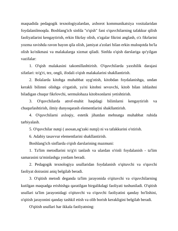 maqsadida pedagogik texnologiyalardan, axborot kommunikatsiya vositalaridan
foydalanilmoqda. Boshlang'ich sinfda "o'qish" fani o'quvchilarning tafakkur qilish
faoliyatlarini kengaytirish, erkin fikrlay olish, o'zgalar fikrini anglash, o'z fikrlarini
yozma ravishda ravon bayon qila olish, jamiyat a'zolari bilan erkin muloqotda bo'la
olish ko'nikmasi va malakalarga xizmat qiladi. Sinfda o'qish darslariga qo'yilgan
vazifalar:
1.  O'qish  malakasini  takomillashtirish.  O'quvchilarda  yaxshilik  darajasi
sifatlari: to'g'ri, tez, ongli, ifodali o'qish malakalarini shakllantirish.
2.  Bolalarda  kitobga  muhabbat  uyg'otish,  kitobdan  foydalanishga,  undan
kerakli  bilimni  olishga  o'rgatish,  ya'ni  kitobni  sevuvchi,  kitob  bilan  ishlashni
biladigan chuqur fikrlovchi, sermulohaza kitobxonlarni yetishtirish.
3.  O'quvchilarda  atrof-muhit  haqidagi  bilimlarni  kengaytirish  va
chuqurlashtirish, ilmiy dunyoqarash elementlarini shakllantirish.
4.  O'quvchilarni  axloqiy,  estetik  jihatdan  mehnatga  muhabbat  ruhida
tarbiyalash.
5. O'quvchilar nutqi ( asosan,og'zaki nutqi) ni va tafakkurini o'stirish.
6. Adabiy tasavvur elementlarini shakllantirish.
Boshlang'ich sinflarda o'qish darslarining mazmuni:
1. Ta'lim metodlarini to'g'ri tanlash va ulardan o'rinli foydalanish - ta'lim
samarasini ta'minlashga yordam beradi.
2.  Pedagogik  texnologiya  usullaridan  foydalanish  o'qituvchi  va  o'quvchi
faoliyat doirasini aniq belgilab beradi.
3. O'qitish metodi deganda ta'lim jarayonida o'qituvchi va o'quvchilarning
kutilgan maqsadga erishishga qaratilgan birgalikdagi faoliyati tushuniladi. O'qitish
usullari ta'lim jarayonidagi o'qituvchi va o'quvchi faoliyatini qanday bo'lishini,
o'qitish jarayonini qanday tashkil etish va olib borish kerakligini belgilab beradi.
O'qitish usullari har ikkala faoliyatning:

