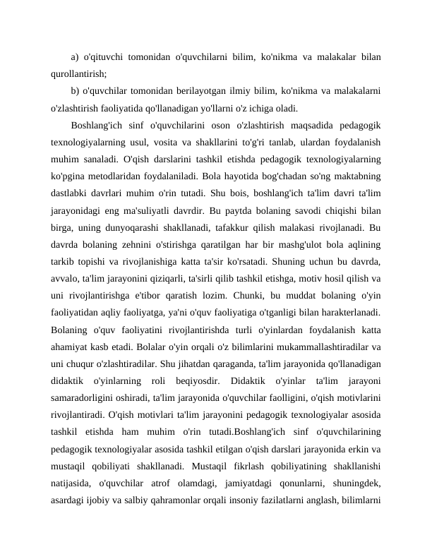 a) o'qituvchi tomonidan o'quvchilarni bilim, ko'nikma va malakalar bilan
qurollantirish;
b) o'quvchilar tomonidan berilayotgan ilmiy bilim, ko'nikma va malakalarni
o'zlashtirish faoliyatida qo'llanadigan yo'llarni o'z ichiga oladi.
Boshlang'ich  sinf  o'quvchilarini  oson  o'zlashtirish  maqsadida  pedagogik
texnologiyalarning usul, vosita va shakllarini to'g'ri tanlab, ulardan foydalanish
muhim sanaladi. O'qish darslarini tashkil etishda pedagogik texnologiyalarning
ko'pgina metodlaridan foydalaniladi. Bola hayotida bog'chadan so'ng maktabning
dastlabki davrlari muhim o'rin tutadi. Shu bois, boshlang'ich ta'lim davri ta'lim
jarayonidagi eng ma'suliyatli davrdir. Bu paytda bolaning savodi chiqishi bilan
birga, uning dunyoqarashi shakllanadi, tafakkur qilish malakasi rivojlanadi. Bu
davrda bolaning zehnini o'stirishga qaratilgan har bir mashg'ulot bola aqlining
tarkib topishi va rivojlanishiga katta ta'sir ko'rsatadi. Shuning uchun bu davrda,
avvalo, ta'lim jarayonini qiziqarli, ta'sirli qilib tashkil etishga, motiv hosil qilish va
uni  rivojlantirishga  e'tibor  qaratish  lozim.  Chunki,  bu  muddat  bolaning  o'yin
faoliyatidan aqliy faoliyatga, ya'ni o'quv faoliyatiga o'tganligi bilan harakterlanadi.
Bolaning  o'quv  faoliyatini  rivojlantirishda  turli  o'yinlardan  foydalanish  katta
ahamiyat kasb etadi. Bolalar o'yin orqali o'z bilimlarini mukammallashtiradilar va
uni chuqur o'zlashtiradilar. Shu jihatdan qaraganda, ta'lim jarayonida qo'llanadigan
didaktik  o'yinlarning  roli  beqiyosdir.  Didaktik  o'yinlar  ta'lim  jarayoni
samaradorligini oshiradi, ta'lim jarayonida o'quvchilar faolligini, o'qish motivlarini
rivojlantiradi. O'qish motivlari ta'lim jarayonini pedagogik texnologiyalar asosida
tashkil  etishda  ham  muhim  o'rin  tutadi.Boshlang'ich  sinf  o'quvchilarining
pedagogik texnologiyalar asosida tashkil etilgan o'qish darslari jarayonida erkin va
mustaqil  qobiliyati  shakllanadi.  Mustaqil  fikrlash  qobiliyatining  shakllanishi
natijasida,  o'quvchilar  atrof  olamdagi,  jamiyatdagi  qonunlarni,  shuningdek,
asardagi ijobiy va salbiy qahramonlar orqali insoniy fazilatlarni anglash, bilimlarni
