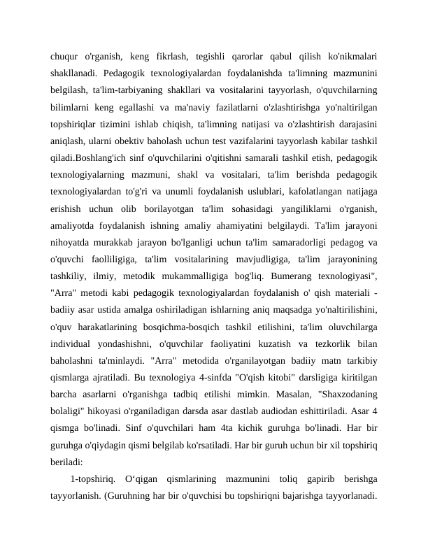 chuqur  o'rganish,  keng  fikrlash,  tegishli  qarorlar  qabul  qilish  ko'nikmalari
shakllanadi.  Pedagogik  texnologiyalardan  foydalanishda  ta'limning  mazmunini
belgilash, ta'lim-tarbiyaning shakllari va vositalarini tayyorlash, o'quvchilarning
bilimlarni  keng  egallashi  va  ma'naviy  fazilatlarni  o'zlashtirishga  yo'naltirilgan
topshiriqlar tizimini ishlab chiqish, ta'limning natijasi va o'zlashtirish darajasini
aniqlash, ularni obektiv baholash uchun test vazifalarini tayyorlash kabilar tashkil
qiladi.Boshlang'ich sinf o'quvchilarini o'qitishni samarali tashkil etish, pedagogik
texnologiyalarning  mazmuni,  shakl  va  vositalari,  ta'lim  berishda  pedagogik
texnologiyalardan to'g'ri va unumli foydalanish uslublari, kafolatlangan natijaga
erishish  uchun  olib  borilayotgan  ta'lim  sohasidagi  yangiliklarni  o'rganish,
amaliyotda foydalanish ishning amaliy ahamiyatini belgilaydi. Ta'lim  jarayoni
nihoyatda murakkab jarayon bo'lganligi uchun ta'lim samaradorligi pedagog va
o'quvchi  faolliligiga,  ta'lim  vositalarining  mavjudligiga,  ta'lim  jarayonining
tashkiliy,  ilmiy,  metodik  mukammalligiga  bog'liq.  Bumerang  texnologiyasi",
"Arra" metodi kabi pedagogik texnologiyalardan foydalanish o' qish materiali -
badiiy asar ustida amalga oshiriladigan ishlarning aniq maqsadga yo'naltirilishini,
o'quv  harakatlarining  bosqichma-bosqich  tashkil  etilishini,  ta'lim  oluvchilarga
individual  yondashishni,  o'quvchilar  faoliyatini  kuzatish  va  tezkorlik  bilan
baholashni  ta'minlaydi.  "Arra"  metodida  o'rganilayotgan  badiiy  matn  tarkibiy
qismlarga ajratiladi. Bu texnologiya 4-sinfda "O'qish kitobi" darsligiga kiritilgan
barcha  asarlarni  o'rganishga  tadbiq  etilishi  mimkin.  Masalan,  "Shaxzodaning
bolaligi" hikoyasi o'rganiladigan darsda asar dastlab audiodan eshittiriladi. Asar 4
qismga bo'linadi. Sinf o'quvchilari ham 4ta kichik guruhga bo'linadi. Har bir
guruhga o'qiydagin qismi belgilab ko'rsatiladi. Har bir guruh uchun bir xil topshiriq
beriladi:
1-topshiriq.  O‘qigan  qismlarining  mazmunini  toliq  gapirib  berishga
tayyorlanish. (Guruhning har bir o'quvchisi bu topshiriqni bajarishga tayyorlanadi.
