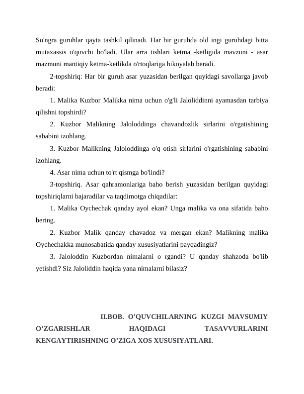 So'ngra guruhlar qayta tashkil qilinadi. Har bir guruhda old ingi guruhdagi bitta
mutaxassis o'quvchi bo'ladi. Ular arra tishlari ketma -ketligida mavzuni - asar
mazmuni mantiqiy ketma-ketlikda o'rtoqlariga hikoyalab beradi.
2-topshiriq: Har bir guruh asar yuzasidan berilgan quyidagi savollarga javob
beradi:
1. Malika Kuzbor Malikka nima uchun o'g'li Jaloliddinni ayamasdan tarbiya
qilishni topshirdi?
2.  Kuzbor  Malikning  Jaloloddinga  chavandozlik  sirlarini  o'rgatishining
sababini izohlang.
3. Kuzbor Malikning Jaloloddinga o'q otish sirlarini o'rgatishining sababini
izohlang.
4. Asar nima uchun to'rt qismga bo'lindi?
3-topshiriq. Asar qahramonlariga baho berish yuzasidan berilgan quyidagi
topshiriqlarni bajaradilar va taqdimotga chiqadilar:
1. Malika Oychechak qanday ayol ekan? Unga malika va ona sifatida baho
bering.
2.  Kuzbor  Malik  qanday  chavadoz  va  mergan  ekan?  Malikning  malika
Oychechakka munosabatida qanday xususiyatlarini payqadingiz?
3.  Jaloloddin  Kuzbordan  nimalarni  o  rgandi?  U  qanday  shahzoda  bo'lib
yetishdi? Siz Jaloliddin haqida yana nimalarni bilasiz?
             II.BOB.  O’QUVCHILARNING  KUZGI  MAVSUMIY
O’ZGARISHLAR
 
HAQIDAGI
 
TASAVVURLARINI
KENGAYTIRISHNING O’ZIGA XOS XUSUSIYATLARI.
