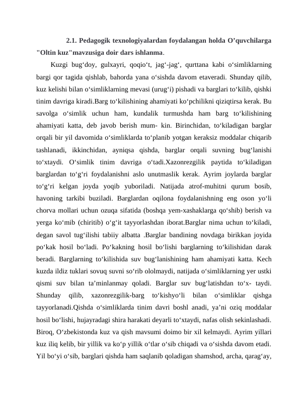        2.1. Pedagogik texnologiyalardan foydalangan holda O’quvchilarga
"Oltin kuz"mavzusiga doir dars ishlanma.
Kuzgi bug‘doy, gulxayri, qoqio‘t, jag‘-jag‘, qurttana kabi  o‘simliklarning
bargi qor tagida qishlab, bahorda yana o‘sishda davom etaveradi. Shunday qilib,
kuz kelishi bilan o‘simliklarning mevasi (urug‘i) pishadi va barglari to‘kilib, qishki
tinim davriga kiradi.Barg to‘kilishining ahamiyati ko‘pchilikni qiziqtirsa kerak. Bu
savolga  o‘simlik  uchun  ham,  kundalik  turmushda  ham  barg  to‘kilishining
ahamiyati katta, deb javob berish mum- kin. Birinchidan, to‘kiladigan barglar
orqali bir yil davomida o‘simliklarda to‘planib yotgan keraksiz moddalar chiqarib
tashlanadi,  ikkinchidan,  ayniqsa  qishda,  barglar  orqali  suvning  bug‘lanishi
to‘xtaydi.  O‘simlik  tinim  davriga  o‘tadi.Xazonrezgilik  paytida  to‘kiladigan
barglardan to‘g‘ri foydalanishni aslo unutmaslik kerak. Ayrim joylarda barglar
to‘g‘ri  kelgan  joyda  yoqib  yuboriladi.  Natijada  atrof-muhitni  qurum  bosib,
havoning  tarkibi  buziladi.  Barglardan  oqilona  foydalanishning  eng  oson  yo‘li
chorva mollari uchun ozuqa sifatida (boshqa yem-xashaklarga qo‘shib) berish va
yerga ko‘mib (chiritib) o‘g‘it tayyorlashdan iborat.Barglar nima uchun to‘kiladi,
degan savol tug‘ilishi tabiiy albatta .Barglar bandining novdaga birikkan joyida
po‘kak hosil bo‘ladi. Po‘kakning hosil bo‘lishi barglarning to‘kilishidan darak
beradi. Barglarning to‘kilishida suv bug‘lanishining ham ahamiyati katta. Kech
kuzda ildiz tuklari sovuq suvni so‘rib ololmaydi, natijada o‘simliklarning yer ustki
qismi  suv  bilan  ta’minlanmay  qoladi.  Barglar  suv  bug‘latishdan  to‘x-  taydi.
Shunday  qilib,  xazonrezgilik-barg  to‘kishyo‘li  bilan  o‘simliklar  qishga
tayyorlanadi.Qishda o‘simliklarda tinim davri boshl anadi, ya’ni oziq moddalar
hosil bo‘lishi, hujayradagi shira harakati deyarli to‘xtaydi, nafas olish sekinlashadi.
Biroq, O‘zbekistonda kuz va qish mavsumi doimo bir xil kelmaydi. Ayrim yillari
kuz iliq kelib, bir yillik va ko‘p yillik o‘tlar o‘sib chiqadi va o‘sishda davom etadi.
Yil bo‘yi o‘sib, barglari qishda ham saqlanib qoladigan shamshod, archa, qarag‘ay,
