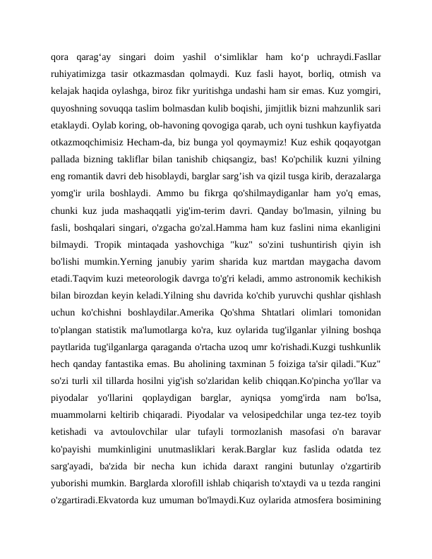 qora  qarag‘ay  singari  doim  yashil  o‘simliklar  ham  ko‘p  uchraydi.Fasllar
ruhiyatimizga tasir otkazmasdan qolmaydi. Kuz fasli hayot, borliq, otmish va
kelajak haqida oylashga, biroz fikr yuritishga undashi ham sir emas. Kuz yomgiri,
quyoshning sovuqqa taslim bolmasdan kulib boqishi, jimjitlik bizni mahzunlik sari
etaklaydi. Oylab koring, ob-havoning qovogiga qarab, uch oyni tushkun kayfiyatda
otkazmoqchimisiz Hecham-da, biz bunga yol qoymaymiz! Kuz eshik qoqayotgan
pallada bizning takliflar bilan tanishib chiqsangiz, bas! Ko'pchilik kuzni yilning
eng romantik davri deb hisoblaydi, barglar sarg’ish va qizil tusga kirib, derazalarga
yomg'ir  urila boshlaydi. Ammo bu fikrga qo'shilmaydiganlar  ham  yo'q emas,
chunki kuz juda mashaqqatli yig'im-terim davri. Qanday bo'lmasin, yilning bu
fasli, boshqalari singari, o'zgacha go'zal.Hamma ham kuz faslini nima ekanligini
bilmaydi.  Tropik  mintaqada  yashovchiga  "kuz"  so'zini  tushuntirish  qiyin  ish
bo'lishi mumkin.Yerning janubiy yarim sharida kuz martdan maygacha davom
etadi.Taqvim kuzi meteorologik davrga to'g'ri keladi, ammo astronomik kechikish
bilan birozdan keyin keladi.Yilning shu davrida ko'chib yuruvchi qushlar qishlash
uchun  ko'chishni  boshlaydilar.Amerika  Qo'shma  Shtatlari  olimlari  tomonidan
to'plangan statistik ma'lumotlarga ko'ra, kuz oylarida tug'ilganlar yilning boshqa
paytlarida tug'ilganlarga qaraganda o'rtacha uzoq umr ko'rishadi.Kuzgi tushkunlik
hech qanday fantastika emas. Bu aholining taxminan 5 foiziga ta'sir qiladi."Kuz"
so'zi turli xil tillarda hosilni yig'ish so'zlaridan kelib chiqqan.Ko'pincha yo'llar va
piyodalar  yo'llarini  qoplaydigan  barglar,  ayniqsa  yomg'irda  nam  bo'lsa,
muammolarni keltirib chiqaradi. Piyodalar va velosipedchilar unga tez-tez toyib
ketishadi  va  avtoulovchilar  ular  tufayli  tormozlanish  masofasi  o'n  baravar
ko'payishi  mumkinligini  unutmasliklari  kerak.Barglar  kuz  faslida  odatda  tez
sarg'ayadi,  ba'zida  bir  necha  kun  ichida  daraxt  rangini  butunlay  o'zgartirib
yuborishi mumkin. Barglarda xlorofill ishlab chiqarish to'xtaydi va u tezda rangini
o'zgartiradi.Ekvatorda kuz umuman bo'lmaydi.Kuz oylarida atmosfera bosimining
