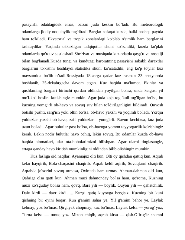 pasayishi  odatdagidek  emas,  ba'zan  juda  keskin  bo’ladi.  Bu  meteorologik
odamlarga jiddiy noqulaylik tug'diradi.Barglar nafaqat kuzda, balki boshqa paytda
ham to'kiladi. Ekvatorial va tropik zonalardagi ko'plab o'simlik ham barglarini
tashlaydilar.  Yaqinda  o'tkazilgan  tadqiqotlar  shuni  ko'rsatdiki,  kuzda  ko'plab
odamlarda qo'rquv sustlashadi.She'riyat va musiqada kuz odatda qayg'u va nostalji
bilan bog'lanadi.Kuzda tungi va kunduzgi haroratning pasayishi sababli daraxtlar
barglarini to'kishni boshlaydi.Statistika shuni ko'rsatadiki, eng ko'p to'ylar kuz
mavsumida  bo'lib  o’tadi.Rossiyada  18-asrga  qadar  kuz  rasman  23  sentyabrda
boshlanib,  25-dekabrgacha  davom  etgan.  Kuz  haqida  ma'lumot.  Ekinlar  va
qushlarning barglari birinchi qordan oldindan yoyilgan bo'lsa, unda kelgusi yil
mo'l-ko'l hosilni kutishingiz mumkin. Agar juda ko'p tog 'kuli tug'ilgan bo'lsa, bu
kuzning yomg'irli ob-havo va sovuq suv bilan to'ldirilganligini bildiradi. Quyosh
botishi pushti, sarg'ish yoki oltin bo'lsa, ob-havo yaxshi va yoqimli bo'ladi. Yorqin
yulduzlar yaxshi ob-havo, zaif yulduzlar - yomg'irli. Ravon kechiksa, kuz juda
uzun bo'ladi. Agar bulutlar past bo'lsa, ob-havoga yomon tayyorgarlik ko'rishingiz
kerak. Lekin nodir bulutlar havo ochiq, lekin sovuq. Bu odamlar kuzda ob-havo
haqida  alomatlari,  ular  ota-bobolarimizni  bilishgan.  Agar  ularni  tinglasangiz,
ertaga qanday havo kiritish mumkinligini oldindan bilib olishingiz mumkin.
Kuz fasliga oid naqllar: Ayamajuz olti kun, Olti oy qishdan qattiq kun. Aqrab
kelar hayqirib, Bola-chaqasini chaqirib. Aqrab keldi aqirib, Sovuqlarni chaqirib.
Aqrabda jo'xorini sovuq urmasa, Oxiratda ham urmas. Ahman-dahman olti kun,
Qahriga olsa qatti kun. Ahman muzi dahmonday bo'lsa ham, qo'rqma, Kuzning
muzi ko'zguday bo'lsa ham, qo'rq. Bars yili — boylik, Quyon yili — qahatchilik.
Dalv kirdi — davr kirdi. ... Kuzgi qatiq kuyovga bergisiz. Kuzning bir kuni
qishning bir oyini boqar. Kun g'amini sahar ye, Yil g'amini bahor ye. Laylak
kelmay, yoz bo'lmas, Qirg'iyak chopmay, kuz bo'lmas. Laylak kelsa — yorug' yoz,
Turna kelsa — tunuq yoz. Mizon chiqib, aqrab kirsa — qish.G‘ir-g‘ir shamol
