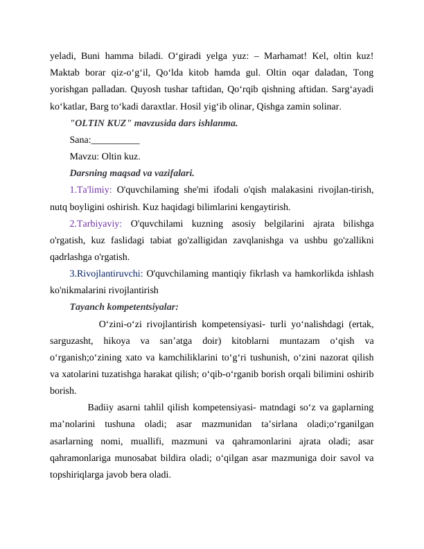 yeladi, Buni hamma biladi. O‘giradi yelga yuz: – Marhamat! Kel, oltin kuz!
Maktab  borar  qiz-o‘g‘il,  Qo‘lda  kitob  hamda  gul.  Oltin  oqar  daladan,  Tong
yorishgan palladan. Quyosh tushar taftidan, Qo‘rqib qishning aftidan. Sarg‘ayadi
ko‘katlar, Barg to‘kadi daraxtlar. Hosil yig‘ib olinar, Qishga zamin solinar.
"OLTIN KUZ" mavzusida dars ishlanma.
Sana:__________
Mavzu: Oltin kuz. 
Darsning maqsad va vazifalari.
1.Ta'limiy: O'quvchilaming she'mi ifodali o'qish malakasini rivojlan-tirish,
nutq boyligini oshirish. Kuz haqidagi bilimlarini kengaytirish. 
2.Tarbiyaviy:  O'quvchilami  kuzning  asosiy  belgilarini  ajrata  bilishga
o'rgatish,  kuz  faslidagi  tabiat  go'zalligidan  zavqlanishga  va  ushbu  go'zallikni
qadrlashga o'rgatish.
3.Rivojlantiruvchi: O'quvchilaming mantiqiy fikrlash va hamkorlikda ishlash
ko'nikmalarini rivojlantirish
Tayanch kompetentsiyalar:  
      O‘zini-o‘zi rivojlantirish kompetensiyasi- turli yo‘nalishdagi (ertak,
sarguzasht,  hikoya  va  san’atga  doir)  kitoblarni  muntazam  o‘qish  va
o‘rganish;o‘zining xato va kamchiliklarini to‘g‘ri tushunish, o‘zini nazorat qilish
va xatolarini tuzatishga harakat qilish; o‘qib-o‘rganib borish orqali bilimini oshirib
borish.
     Badiiy asarni tahlil qilish kompetensiyasi- matndagi so‘z va gaplarning
ma’nolarini  tushuna  oladi;  asar  mazmunidan  ta’sirlana  oladi;o‘rganilgan
asarlarning  nomi,  muallifi,  mazmuni  va  qahramonlarini  ajrata  oladi;  asar
qahramonlariga munosabat bildira oladi; o‘qilgan asar mazmuniga doir savol va
topshiriqlarga javob bera oladi.
