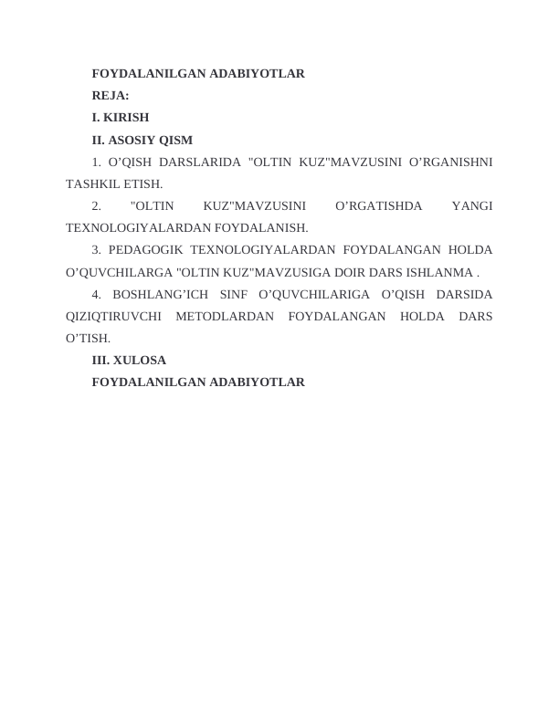 FOYDALANILGAN ADABIYOTLAR
REJA:
I. KIRISH
II. ASOSIY QISM
1. O’QISH  DARSLARIDA  "OLTIN  KUZ"MAVZUSINI  O’RGANISHNI
TASHKIL ETISH.
2.
 
"OLTIN
 
KUZ"MAVZUSINI
 
O’RGATISHDA
 
YANGI
TEXNOLOGIYALARDAN FOYDALANISH.
3.  PEDAGOGIK  TEXNOLOGIYALARDAN  FOYDALANGAN  HOLDA
O’QUVCHILARGA "OLTIN KUZ"MAVZUSIGA DOIR DARS ISHLANMA .
4.  BOSHLANG’ICH  SINF  O’QUVCHILARIGA  O’QISH  DARSIDA
QIZIQTIRUVCHI  METODLARDAN  FOYDALANGAN  HOLDA  DARS
O’TISH.
III. XULOSA
FOYDALANILGAN ADABIYOTLAR
