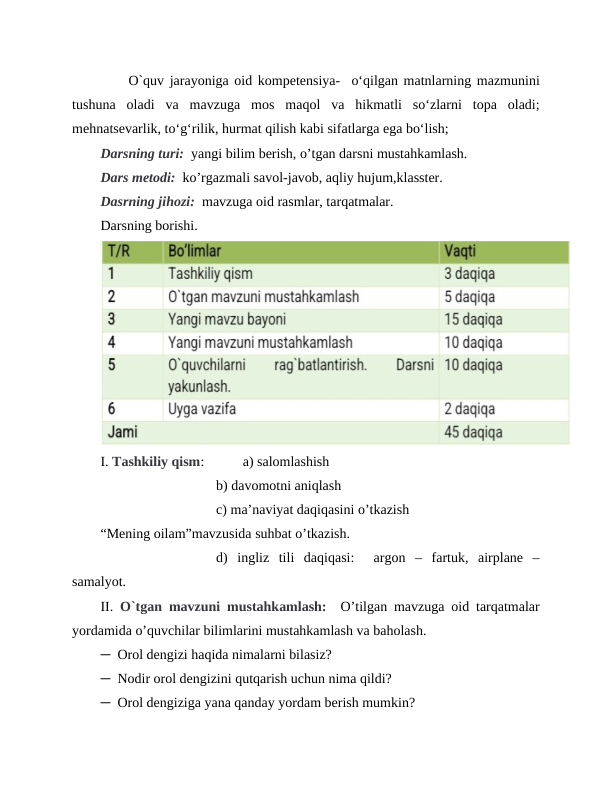      O`quv jarayoniga oid kompetensiya-  o‘qilgan matnlarning mazmunini
tushuna  oladi  va  mavzuga  mos  maqol  va  hikmatli  so‘zlarni  topa  oladi;
mehnatsevarlik, to‘g‘rilik, hurmat qilish kabi sifatlarga ega bo‘lish;
Darsning turi:  yangi bilim berish, o’tgan darsni mustahkamlash.
Dars metodi:  ko’rgazmali savol-javob, aqliy hujum,klasster.
Dasrning jihozi:  mavzuga oid rasmlar, tarqatmalar.
Darsning borishi.
I. Tashkiliy qism:           a) salomlashish
b) davomotni aniqlash
c) ma’naviyat daqiqasini o’tkazish
“Mening oilam”mavzusida suhbat o’tkazish.
d)  ingliz  tili  daqiqasi:   argon  –  fartuk,  airplane  –
samalyot.
II. O`tgan mavzuni mustahkamlash:   O’tilgan mavzuga oid tarqatmalar
yordamida o’quvchilar bilimlarini mustahkamlash va baholash.
─  Orol dengizi haqida nimalarni bilasiz?
─  Nodir orol dengizini qutqarish uchun nima qildi? 
─  Orol dengiziga yana qanday yordam berish mumkin?

