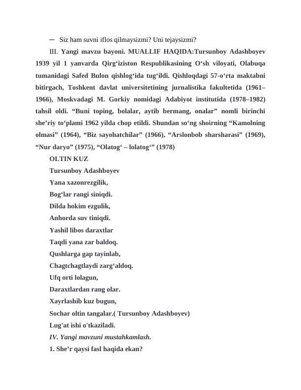 ─   Siz ham suvni iflos qilmaysizmi? Uni tejaysizmi?    
III.  Yangi mavzu bayoni. MUALLIF HAQIDA:Tursunboy Adashboyev
1939 yil 1 yanvarda Qirgʻiziston Respublikasining Oʻsh viloyati, Olabuqa
tumanidagi Safed Bulon qishlogʻida tugʻildi. Qishloqdagi 57-oʻrta maktabni
bitirgach,  Toshkent  davlat  universitetining  jurnalistika  fakultetida  (1961–
1966), Moskvadagi  M. Gorkiy nomidagi  Adabiyot  institutida (1978–1982)
tahsil  oldi.  “Buni  toping,  bolalar,  aytib bermang,  onalar”  nomli  birinchi
sheʼriy toʻplami 1962 yilda chop etildi. Shundan soʻng shoirning “Kamolning
olmasi” (1964), “Biz sayohatchilar” (1966), “Arslonbob sharsharasi” (1969),
“Nur daryo” (1975), “Olatogʻ ‒ lolatogʻ” (1978)
OLTIN KUZ
Tursunboy Adashboyev
Yana xazonrezgilik,
Bog‘lar rangi siniqdi.
Dilda hokim ezgulik,
Anhorda suv tiniqdi.
Yashil libos daraxtlar 
Taqdi yana zar baldoq.
Qushlarga gap tayinlab, 
Chagtchagtlaydi zarg‘aldoq.
Ufq orti lolagun,
Daraxtlardan rang olar.
Xayrlashib kuz bugun,
Sochar oltin tangalar.( Tursunboy Adashboyev)
Lug'at ishi o'tkaziladi.
IV. Yangi mavzuni mustahkamlash.
1. She’r qaysi fasl haqida ekan?
