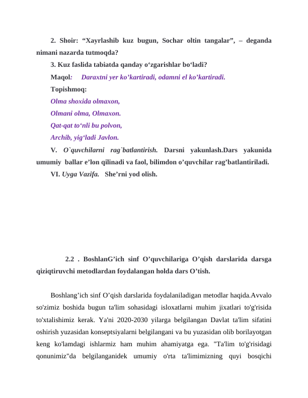 2. Shoir: “Xayrlashib kuz bugun, Sochar oltin tangalar”, – deganda
nimani nazarda tutmoqda?
3. Kuz faslida tabiatda qanday o‘zgarishlar bo‘ladi?
Maqol:     Daraxtni yer ko’kartiradi, odamni el ko’kartiradi.
Topishmoq:
Olma shoxida olmaxon,
Olmani olma, Olmaxon.
Qat-qat to‘nli bu polvon,
Archib, yig‘ladi Javlon.
V.  O`quvchilarni  rag`batlantirish. Darsni  yakunlash.Dars  yakunida
umumiy  ballar e’lon qilinadi va faol, bilimdon o’quvchilar rag’batlantiriladi.
VI. Uyga Vazifa.   She’rni yod olish.
    2.2 . BoshlanG’ich sinf O’quvchilariga O’qish darslarida darsga
qiziqtiruvchi metodlardan foydalangan holda dars O’tish.
Boshlang’ich sinf O’qish darslarida foydalaniladigan metodlar haqida.Avvalo
so'zimiz boshida bugun ta'lim sohasidagi isloxatlarni muhim jixatlari to'g'risida
to'xtalishimiz kerak. Ya'ni 2020-2030 yilarga belgilangan Davlat ta'lim sifatini
oshirish yuzasidan konseptsiyalarni belgilangani va bu yuzasidan olib borilayotgan
keng  ko'lamdagi  ishlarmiz  ham  muhim  ahamiyatga  ega.  "Ta'lim  to'g'risidagi
qonunimiz"da  belgilanganidek  umumiy  o'rta  ta'limimizning  quyi  bosqichi
