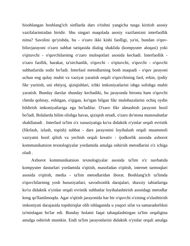 hisoblangan  boshlang'ich  sinflarda  dars  o'tishni  yangicha  tusga  kiritish  asosiy
vazifalarimizdan  biridir.  Shu  singari  maqolada  asosiy  vazifamizni  interfaollik
nima? Savolini qo'yishda, bu - o'zaro ikki kishi faolligi, ya'ni, bundan o'quv-
biluvjarayoni o'zaro suhbat tariqasida dialog shaklida (kompyuter aloqasi) yoki
o'qituvchi  -  o'quvchilarning  o‘zaro  muloqotlari  asosida  kechadi.  Interfaollik  -
o'zaro faollik, harakat, ta'sirchanlik, o'quvchi - o'qituvchi, o'quvchi - o'quvchi
suhbatlarida sodir bo'ladi. Interfaol metodlarning bosh maqsadi - o'quv jarayoni
uchun eng qulay muhit va vaziyat yaratish orqali o'quvchining faol, erkin, ijodiy
fikr yuritish, uni ehtiyoj, qiziqishlari, ichki imkoniyatlarini ishga solishga muhit
yaratish. Bunday darslar shunday kechadiki, bu jarayonda bironta ham o'quvchi
chetda qolmay, eshitgan, o'qigan, ko'rgan bilgan fikr mulohazalarini ochiq oydin
bildirish  imkoniyatlariga  ega  bo'ladilar.  O'zaro  fikr  almashish  jarayoni  hosil
bo'ladi. Bolalarda bilim olishga havas, qiziqish ortadi, o'zaro do'stona munosabatlar
shakllanadi . Interfaol ta'lim o'z xususiyatiga ko'ra didaktik o'yinlar orqali evristik
(fikrlash,  izlash, topish)  suhbat  -  dars  jarayonini  loyihalash  orqali  muammoli
vaziyatni  hosil  qilish  va  yechish  orqali  kreativ  -  ijodkorlik  asosida  axborot
kommunikatsion texnologiyalar yordamida amalga oshirish metodlarini o'z ichiga
oladi .
Axborot  kommunikatsion  texnologiyalar  asosida  ta'lim  o'z  navbatida
kompyuter dasturlari yordamida o'qitish, masofadan o'qitish, internet tarmoqlari
asosida  o'qitish,  media  -  ta'lim  metodlaridan  iborat.  Boshlang'ich  ta'limda
o'quvchilarning  yosh  hususiyatlari,  savodxonlik  darajalari,  shaxsiy  tabiatlariga
ko'ra didaktik o'yinlar orqali evristik suhbatlar loyihalashtirish asosidagi metodlar
keng qo'llanilmoqda. Agar o'qitish jarayonida har bir o'quvchi o'zining o'zlashtirish
imkoniyati darajasida topshiriqlar olib ishlaganida u yuqori sifat va samaradorlikni
ta'minlagan bo'lar  edi. Bunday holatni faqat  tabaqalashtirgan ta'lim  orqaligina
amalga oshirish mumkin. Endi ta'lim jarayonlarini didaktik o'yinlar orqali amalga
