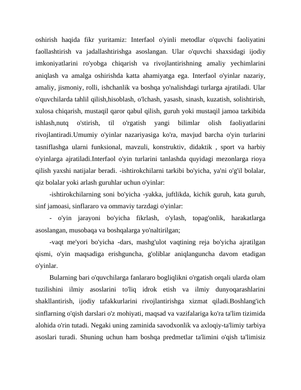 oshirish  haqida  fikr  yuritamiz:  Interfaol  o'yinli  metodlar  o'quvchi  faoliyatini
faollashtirish  va  jadallashtirishga  asoslangan.  Ular  o'quvchi  shaxsidagi  ijodiy
imkoniyatlarini  ro'yobga  chiqarish  va  rivojlantirishning  amaliy  yechimlarini
aniqlash va amalga oshirishda katta ahamiyatga ega. Interfaol o'yinlar nazariy,
amaliy, jismoniy, rolli, ishchanlik va boshqa yo'nalishdagi turlarga ajratiladi. Ular
o'quvchilarda tahlil qilish,hisoblash, o'lchash, yasash, sinash, kuzatish, solishtirish,
xulosa chiqarish, mustaqil qaror qabul qilish, guruh yoki mustaqil jamoa tarkibida
ishlash,nutq  o'stirish,  til  o'rgatish  yangi  bilimlar  olish  faoliyatlarini
rivojlantiradi.Umumiy o'yinlar nazariyasiga ko'ra, mavjud barcha o'yin turlarini
tasniflashga ularni funksional, mavzuli, konstruktiv, didaktik , sport va harbiy
o'yinlarga ajratiladi.Interfaol o'yin turlarini tanlashda quyidagi mezonlarga rioya
qilish yaxshi natijalar beradi. -ishtirokchilarni tarkibi bo'yicha, ya'ni o'g'il bolalar,
qiz bolalar yoki arlash guruhlar uchun o'yinlar:
-ishtirokchilarning soni bo'yicha -yakka, juftlikda, kichik guruh, kata guruh,
sinf jamoasi, sinflararo va ommaviy tarzdagi o'yinlar:
-  o'yin  jarayoni  bo'yicha  fikrlash,  o'ylash,  topag'onlik,  harakatlarga
asoslangan, musobaqa va boshqalarga yo'naltirilgan;
-vaqt me'yori bo'yicha -dars, mashg'ulot vaqtining reja bo'yicha ajratilgan
qismi,  o'yin  maqsadiga  erishguncha,  g'oliblar  aniqlanguncha  davom  etadigan
o'yinlar.
Bularning bari o'quvchilarga fanlararo bogliqlikni o'rgatish orqali ularda olam
tuzilishini  ilmiy  asoslarini  to'liq  idrok  etish  va  ilmiy  dunyoqarashlarini
shakllantirish,  ijodiy  tafakkurlarini  rivojlantirishga  xizmat  qiladi.Boshlang'ich
sinflarning o'qish darslari o'z mohiyati, maqsad va vazifalariga ko'ra ta'lim tizimida
alohida o'rin tutadi. Negaki uning zaminida savodxonlik va axloqiy-ta'limiy tarbiya
asoslari turadi. Shuning uchun ham boshqa predmetlar ta'limini o'qish ta'limisiz

